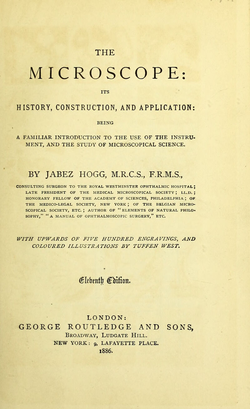 THE MICROSCOPE: ITS HISTORY, CONSTRUCTION, AND APPLICATION: BEING A FAMILIAR INTRODUCTION TO THE USE OF THE INSTRU- MENT, AND THE STUDY OF MICROSCOPICAL SCIENCE. BY JABEZ HOGG, M.R.C.S., F.R.M.S., CONSULTING SURGEON TO THE ROYAL WESTMINSTER OPHTHALMIC HOSPITAL; LATE PRESIDENT OF THE MEDICAL MICROSCOPICAL SOCIETY; LL.D. ; HONORARY FELLOW OF THE ACADEMY OF SCIENCES, PHILADELPHIA ; OF THE MEDICO-LEGAL SOCIETY, NEW YORK ; OF THE BELGIAN MICRO- SCOPICAL SOCIETY, ETC. ; AUTHOR OF “ ELEMENTS OF NATURAL PHILO- SOPHY, “A MANUAL OF OPHTHALMOSCOPIC SURGERY,” ETC. WITH UPWARDS OF FIVE HUNDRED ENGRAVINGS, AND COLOURED ILLUSTRATIONS BY TUFFEN WEST. dFItbentjj Cbifion. LONDON: GEORGE ROUTLEDGE AND SONS, Broadway, Ludgate Hill. NEW YORK: 9, LAFAYETTE PLACE. 1886.