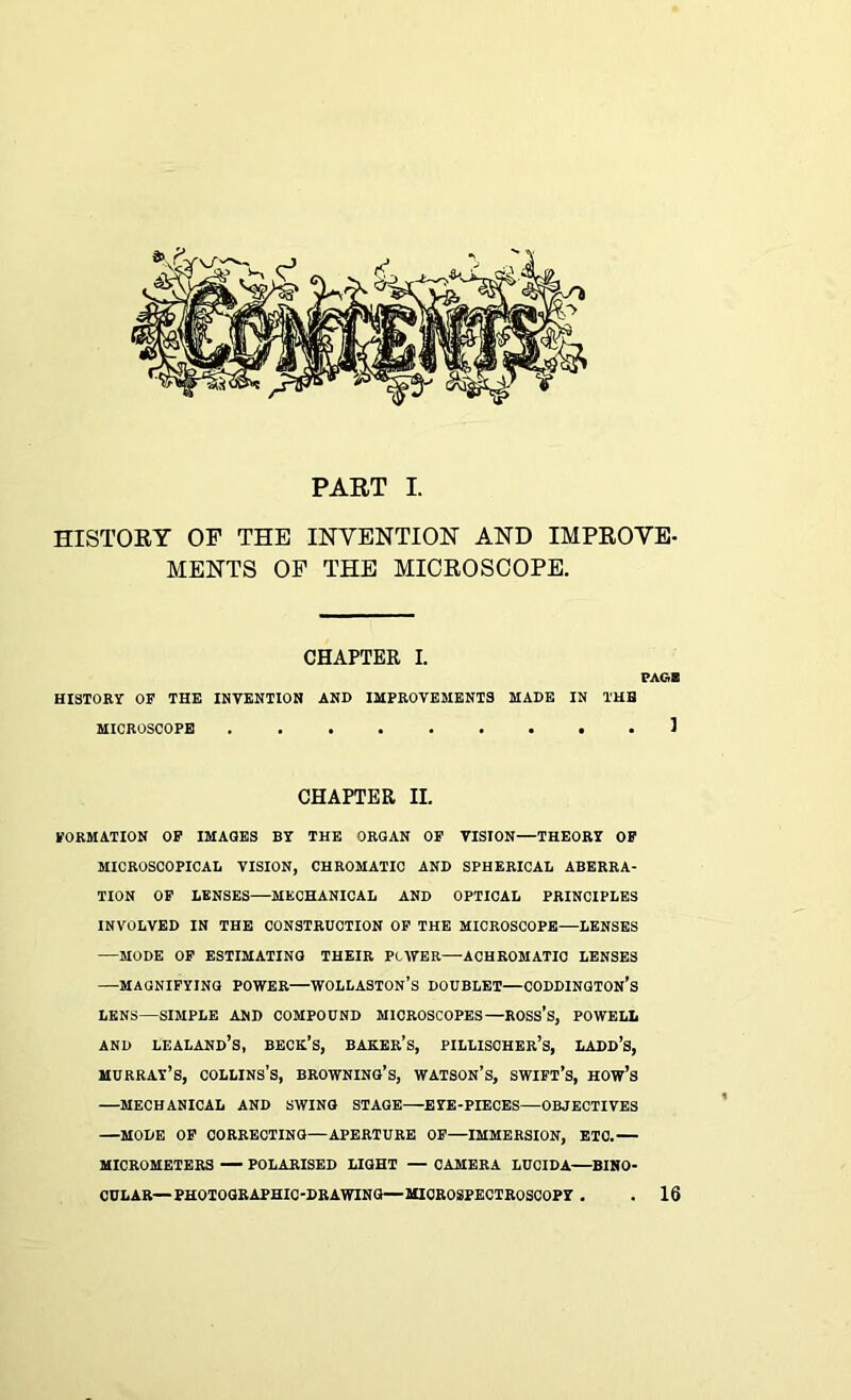 PART I. HISTORY OP THE INVENTION AND IMPROVE- MENTS OP THE MICROSCOPE. CHAPTER I. PAGB HISTORY OF THE INVENTION AND IMPROVEMENTS MADE IN THE MICROSCOPE 1 CHAPTER II. FORMATION OF IMAGES BY THE ORGAN OF VISION—THEORY OF MICROSCOPICAL VISION, CHROMATIC AND SPHERICAL ABERRA- TION OF LENSES—MECHANICAL AND OPTICAL PRINCIPLES INVOLVED IN THE CONSTRUCTION OF THE MICROSCOPE—LENSES —MODE OF ESTIMATING THEIR Pc AYER—ACHROMATIC LENSES —MAGNIFYING POWER—WOLLASTON’S DOUBLET—CODDINGTON’s LENS—SIMPLE AND COMPOUND MICROSCOPES—ROSS’S, POWELL and lealand’s, beck’s, baker’s, pillischer’s, ladd’s, Murray’s, collins’s, browning’s, watson’s, swift’s, how’s —MECHANICAL AND SWING STAGE—EYE-PIECES—OBJECTIVES —MODE OF CORRECTING—APERTURE OF—IMMERSION, ETC.— MICROMETERS — POLARISED LIGHT — CAMERA LUCIDA—BINO- CULAR—PHOTOGRAPHIC-DRAWING—MICROSPECTROSCOPY . 16
