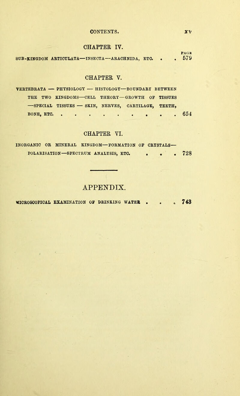 CHAPTER IV. PAG* SUB-KINGDOM ARTIOULATA—INSEOTA—ARACHNIDA, ETO. . . 679 CHAPTER V. VERTEBRATA — • PHYSIOLOGY — HISTOLOGY—BOUNDARY BETWEEN THE TWO KINGDOMS—CELL THEORY—GROWTH OF TISSUES —SPECIAL TISSUES — SKIN, NERVES, CARTILAGE, TEETH, BONE, ETC. INORGANIC OR CHAPTER VI. MINERAL KINGDOM—FORMATION OF CRYSTALS— POLARISATION—SPECTRUM ANALYSIS, ETO. . . . 728 APPENDIX. MICROSCOPICAL EXAMINATION OF DRINKING WATER 743