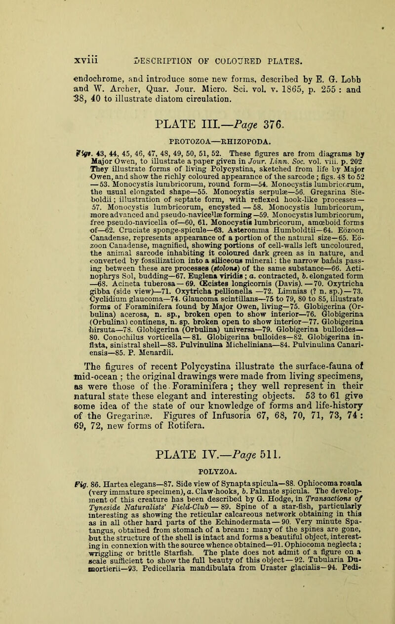 endochrome, and introduce some new forms, described by E. G. Lobb and W. Archer, Quar. Jour. Micro. Sci. vol. v. 1865, p. 255 : and 38, 40 to illustrate diatom circulation. PLATE III.—Page 376. PROTOZOA—RHIZOPODA. Pigt. 43, 44, 45, 46, 47, 48, 49, 50, 51, 52. These figures are from diagrams by Major Owen, to illustrate a paper given in Jour. Linn. Soc. vol. viii. p. 202 They illustrate forms of living Polycystina, sketched from life by Major ■Owen, and show the richly coloured appearance of the sarcode ; figs. 48 to 52 — 53. Monocystis lumbricorum, round form—54. Monocystis lumbricorum, the usual elongated shape—55. Monocystis serpulse—56. Gregarina Sie- boldii; illustration of septate form, with reflexed hook-like processes— 57. Monocystis lumbricorum, encysted — 58. Monocystis lumbricorum, more advanced and pseudo-navice'l® forming —59. Monocystis lumbricorum, free pseudo-navicella of—60, 61. Monocystis lumbricorum, amoeboid forms of—62. Cruciate sponge-spicule—63. Asteronnna Humboldtii—64. Eoznon Canadense, represents appearance of a portion of the natural size—65. Eo- zoon Canadense, magnified, showing portions of cell-walls left uncoloured, the animal sarcode inhabiting it coloured dark green as in nature, and converted by fossilization into a siliceous mineral: the narrow bafids pass- ing between these are processes (stolons) of the same substance—66. Acti- nophrys Sol, budding—67. Euglena viridis; a. contracted, 6. elongated form —68. Aeineta tuberosa —69. CEcistes longieomis (Davis).—70. Oxytricha gibba (side view)—71. Oxytricha pellionella —72. Limnias (? n. sp.) — 73. Cyclidium glaucoma—74. Glaucoma scintillans—75 to 79, 80 to 85, illustrate forms of Foraminifera found by Major Owen, living—75. Globigerina (Or- bulina) acerosa, n. sp., broken open to show interior—76. Globigerina (Orbulina) continens, n. sp. broken open to show interior—77. Globigerina hirsute—78. Globigerina (Orbulina) universa—79. Globigerina bulloides— 80. Conochilus vorticella—81. Globigerina bulloides—82. Globigerina in- flata, sinistral shell—83. Pulvinulina Micheliniana—84. Pulvinulina Canari- ensis—85. P. Menardii. The figures of recent Polycystina illustrate the surface-fauna of mid-ocean : the original drawings were made from living specimens, as were those of the . Foraminifera ; they well represent in their natural state these elegant and interesting objects. 53 to 61 give some idea of the state of our knowledge of forms and life-history of the Gregarime. Figures of Infusoria 67, 68, 70, 71, 73, 74 : 69, 72, new forms of Rotifera. PLATE IY.—Page 511. POLTZOA. Fig. 86. Hartea elegans—87. Side view of Synapta spicula—S8. Ophiocoma roaula (very immature specimen), a. Claw-hooks, 5. Palmate spicula. The develop- ment of this creature has been described by G. Hodge, in Transactions of Tyneside Naturalists’ Field-Club — 89. Spine of a star-fish, particularly interesting as showing the reticular calcareous network obtaining in this as in all other hard parts of the Echinodermata — 90. Very minute Spa- tangus, obtained from stomach of a bream : many of the spines are gone, but the structure of the shell is intact and forms a beautiful object, interest- ing in connexion with the source whence obtained—91. Ophiocoma neglecta; wriggliDg or brittle Starfish. The plate does not admit of a figure on a scale sufficient to show the full beauty of this object — 92. Tubularia Du- mortierii—93. Pedicellaria mandibulata from Uraster glacialis—94. Pedi-