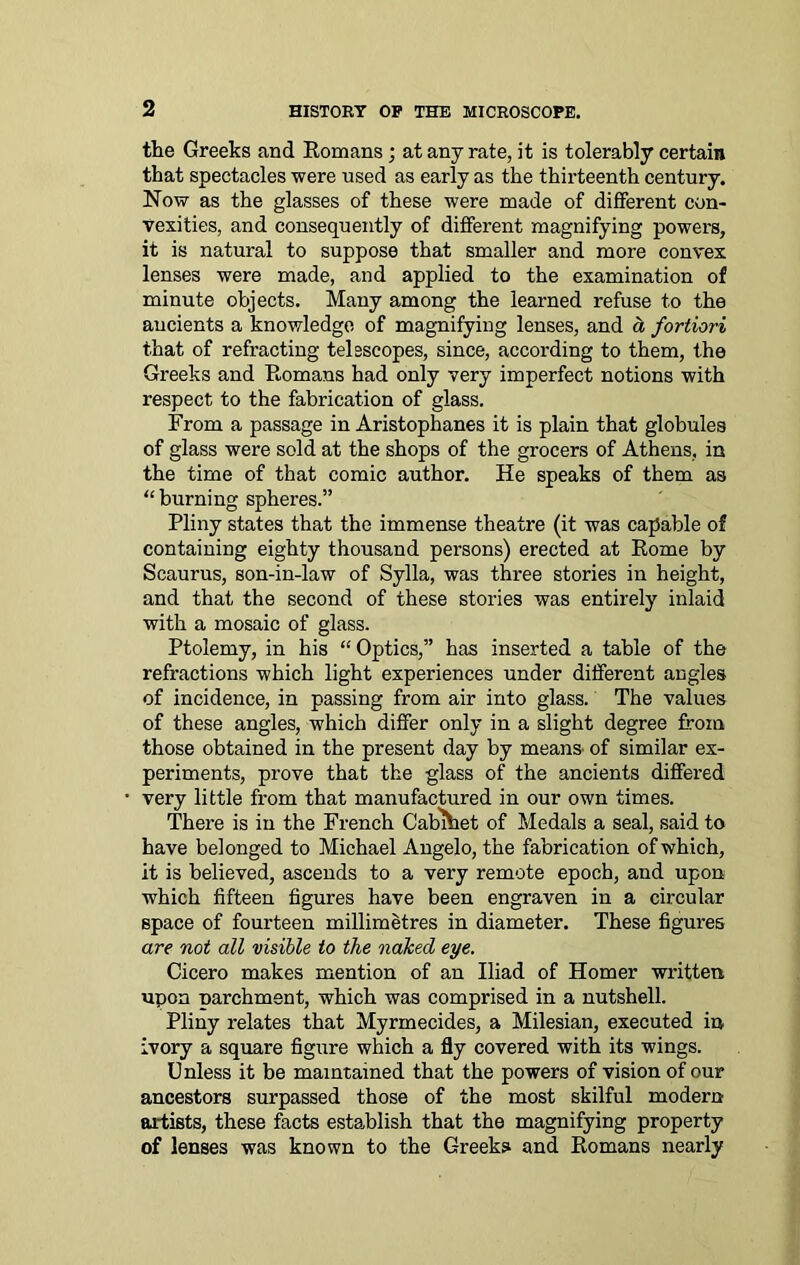 the Greeks and Romans ; at any rate, it is tolerably certain that spectacles were used as early as the thirteenth century. Now as the glasses of these were made of different con- vexities, and consequently of different magnifying powers, it is natural to suppose that smaller and more convex lenses were made, and applied to the examination of minute objects. Many among the learned refuse to the ancients a knowledge of magnifying lenses, and cl fortiori that of refracting telescopes, since, according to them, the Greeks and Romans had only very imperfect notions with respect to the fabrication of glass. From a passage in Aristophanes it is plain that globules of glass were sold at the shops of the grocers of Athens, in the time of that comic author. He speaks of them as “ burning spheres.” Pliny states that the immense theatre (it was capable of containing eighty thousand persons) erected at Rome by Scaurus, son-in-law of Sylla, was three stories in height, and that the second of these stories was entirely inlaid with a mosaic of glass. Ptolemy, in his “ Optics,” has inserted a table of the refractions which light experiences under different angles of incidence, in passing from air into glass. The values of these angles, which differ only in a slight degree from those obtained in the present day by means- of similar ex- periments, prove that the glass of the ancients differed very little from that manufactured in our own times. There is in the French Cabihet of Medals a seal, said to have belonged to Michael Angelo, the fabrication of which, it is believed, ascends to a very remote epoch, and upon which fifteen figures have been engraven in a circular space of fourteen millimetres in diameter. These figures are not all visible to the naked eye. Cicero makes mention of an Iliad of Homer written upon parchment, which was comprised in a nutshell. Pliny relates that Myrmecides, a Milesian, executed in ivory a square figure which a fly covered with its wings. Unless it be maintained that the powers of vision of our ancestors surpassed those of the most skilful modem artists, these facts establish that the magnifying property of lenses was known to the Greeks and Romans nearly