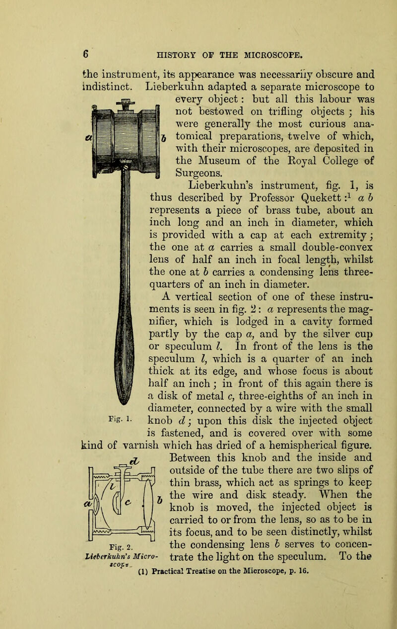 the instrument, its appearance was necessarily obscure and indistinct. Lieberkuhn adapted a separate microscope to every object: but all this labour was not bestowed on trifling objects ; bis were generally the most curious ana- tomical preparations, twelve of which, with their microscopes, are deposited in the Museum of the Royal College of Surgeons. Lieberkuhn’s instrument, fig. 1, is thus described by Professor Quekett i1 a b represents a piece of brass tube, about an inch long and an inch in diameter, which is provided with a cap at each extremity; the one at a carries a small double-convex lens of half an inch in focal length, whilst the one at b carries a condensing lens three- quarters of an inch in diameter. A vertical section of one of these instru- ments is seen in fig. 2 : a represents the mag- nifier, which is lodged in a cavity formed partly by the cap a, and by the silver cup or speculum l. In front of the lens is the speculum l, which is a quarter of an inch thick at its edge, and whose focus is about half an inch; in front of this again there is a disk of metal c, three-eighths of an inch in diameter, connected by a wire with the small knob d; upon this disk the injected object is fastened, and is covered over with some kind of varnish which has dried of a hemispherical figure. Between this knob and the inside and outside of the tube there are two slips of thin brass, which act as springs to keep the wire and disk steady. When the knob is moved, the injected object is carried to or from the lens, so as to be in its focus, and to be seen distinctly, whilst Fig. 2. the condensing lens b serves to concen- Ueberkuhn’s Micro- trate the light on the speculum. To the scope , ° (1) Practical Treatise on the Microscope, p. 16. Fig. 1.