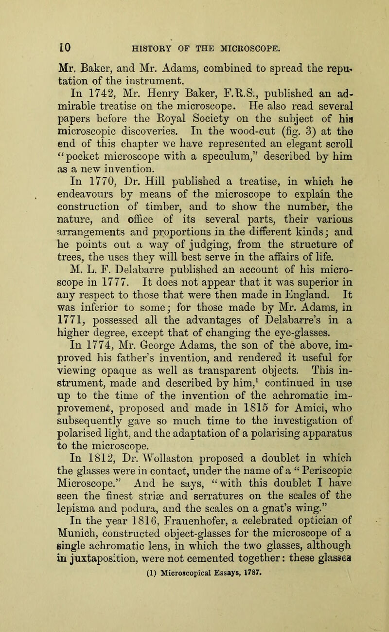 Mr. Baker, and Mr. Adams, combined to spread the repu- tation of the instrument. In 1742, Mr. Henry Baker, F.R.S., published an ad- mirable treatise on the microscope. He also read several papers before the Royal Society on the subject of his microscopic discoveries. In the wood-cut (fig. 3) at the end of this chapter we have represented an elegant scroll “pocket microscope with a speculum,” described by him as a new invention. In 1770, Dr. Hill published a treatise, in which he endeavours by means of the microscope to explain the construction of timber, and to show the number, the nature, and office of its several parts, their various arrangements and proportions in the different kinds; and he points out a way of judging, from the structure of trees, the uses they will best serve in the affairs of life. M. L. F. Delabarre published an account of his micro- scope in 1777. It does not appear that it was superior in any respect to those that were then made in England. It was inferior to some; for those made by Mr. Adams, in 1771, possessed all the advantages of Delabarre’s in a higher degree, except that of changing the eye-glasses. In 1774, Mr. George Adams, the son of the above, im- proved his father’s invention, and rendered it useful for viewing opaque as well as transparent objects. This in- strument, made and described by him,1 continued in use up to the time of the invention of the achromatic ini- provememf, proposed and made in 1815 for Amici, wTho subsequently gave so much time to the investigation of polarised light, and the adaptation of a polarising apparatus to the microscope. In 1812, Dr. Wollaston proposed a doublet in which the glasses were in contact, under the name of a “ Periscopic Microscope.” And he says, “with this doublet I have seen the finest striae and serratures on the scales of the lepisma and podura, and the scales on a gnat’s wing.” In the year 1816, Frauenhofer, a celebrated optician of Munich, constructed object-glasses for the microscope of a single achromatic lens, in which the two glasses, although in juxtaposition, were not cemented together: these glasses (I) Microscopical Essays, 1787.