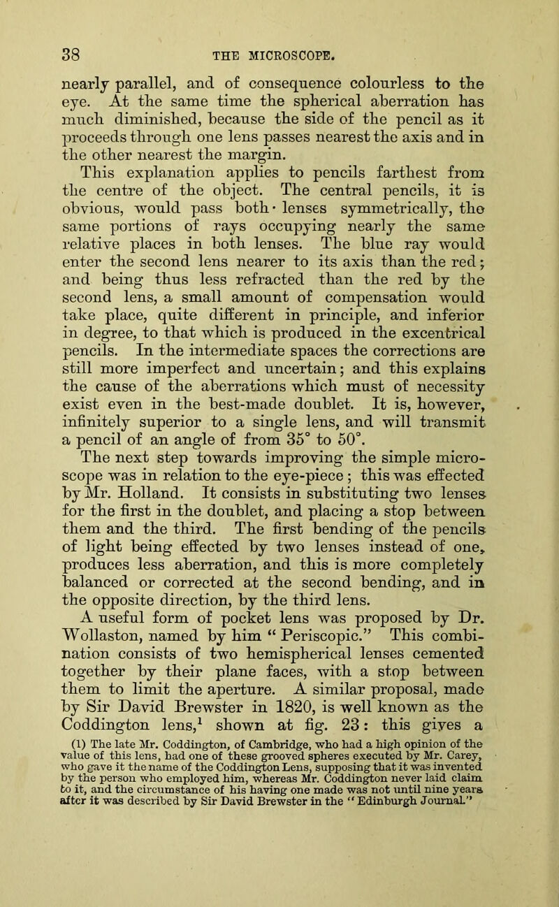 nearly parallel, and of consequence colourless to the eye. At the same time the spherical aberration has much diminished, because the side of the pencil as it proceeds through one lens passes nearest the axis and in the other nearest the margin. This explanation applies to pencils farthest from the centre of the object. The central pencils, it is obvious, would pass both - lenses symmetrically, tho same portions of rays occupying nearly the same relative places in both lenses. The blue ray would enter the second lens nearer to its axis than the red; and being thus less refracted than the red by the second lens, a small amount of compensation would take place, quite different in principle, and inferior in degree, to that which is produced in the excentrical pencils. In the intermediate spaces the corrections are still more imperfect and uncertain; and this explains the cause of the aberrations which must of necessity exist even in the best-made doublet. It is, however, infinitely superior to a single lens, and will transmit a pencil of an angle of from 35° to 50°. The next step towards improving the simple micro- scope was in relation to the eye-piece ; this was effected by Mr. Holland. It consists in substituting two lenses for the first in the doublet, and placing a stop between them and the third. The first bending of the pencils of light being effected by two lenses instead of one, produces less aberration, and this is more completely balanced or corrected at the second bending, and in the opposite direction, by the third lens. A useful form of pocket lens was proposed by Dr. Wollaston, named by him “ Periscopic.” This combi- nation consists of two hemispherical lenses cemented together by their plane faces, with a stop between them to limit the aperture. A similar proposal, made by Sir David Brewster in 1820, is well known as the Coddington lens,1 shown at fig. 23: this gives a (1) The late Mr. Coddington, of Cambridge, who had a high opinion of the value of this lens, had one of these grooved spheres executed by Mr. Carey, who gave it the name of the Coddington Lens, supposing that it was invented by the person who employed him, whereas Mr. Coddington never laid claim, to it, and the circumstance of his having one made was not until nine years after it was described by Sir David Brewster in the “ Edinburgh Journal.”
