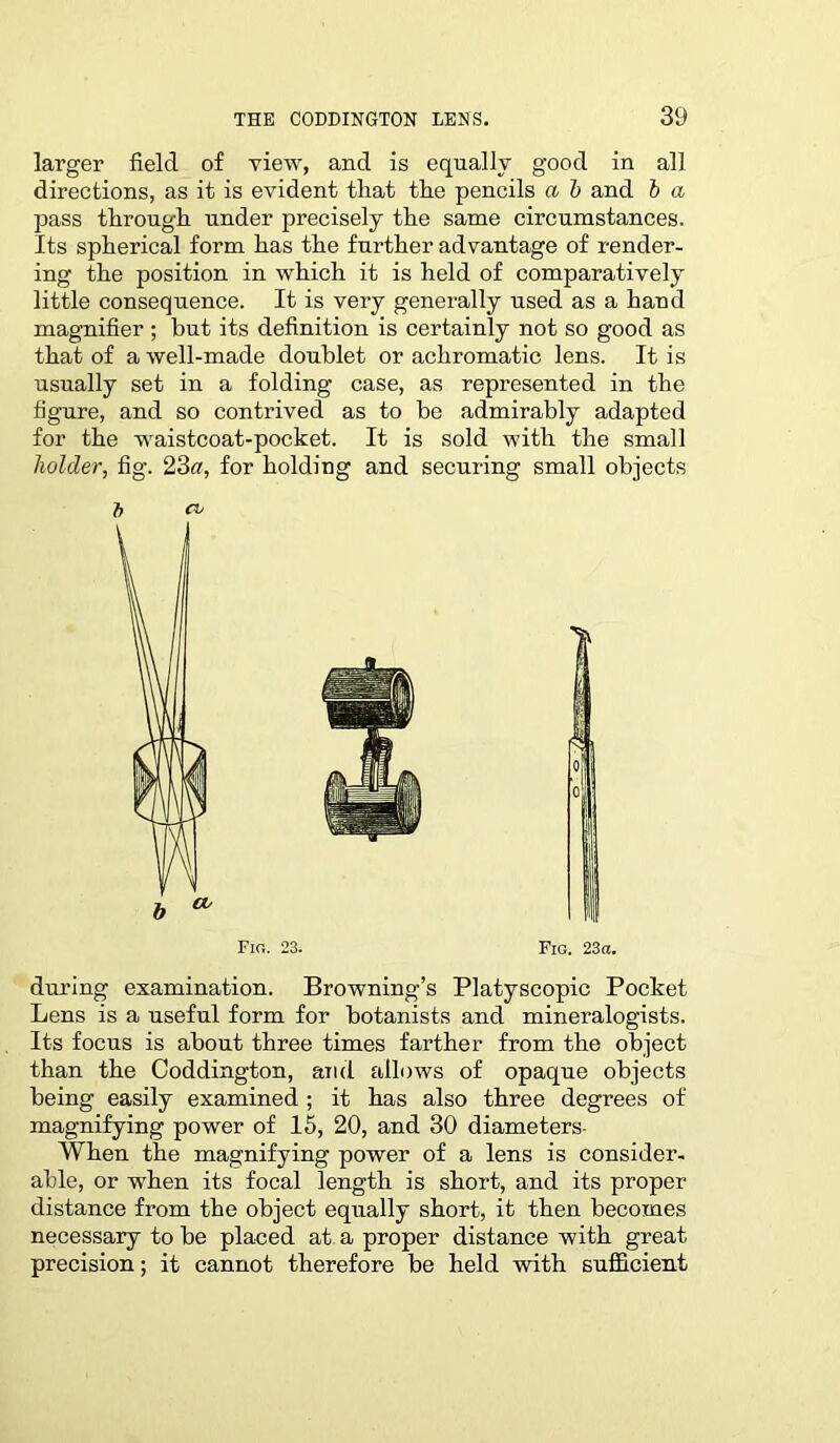 larger field of view, and is equally good in all directions, as it is evident that the pencils a b and b a pass through under precisely the same circumstances. Its spherical form has the further advantage of render- ing the position in which it is held of comparatively little consequence. It is very generally used as a hand magnifier ; but its definition is certainly not so good as that of a well-made doublet or achromatic lens. It is usually set in a folding case, as represented in the figure, and so contrived as to be admirably adapted for the waistcoat-pocket. It is sold with the small holder, fig. 23a, for holding and securing small objects b a> during examination. Browning’s Platyscopic Pocket Lens is a useful form for botanists and mineralogists. Its focus is about three times farther from the object than the Coddington, and allows of opaque objects being easily examined ; it has also three degrees of magnifying power of 15, 20, and 30 diameters- When the magnifying power of a lens is consider- able, or when its focal length is short, and its proper distance from the object equally short, it then becomes necessary to be placed at a proper distance with great precision; it cannot therefore be held with sufficient