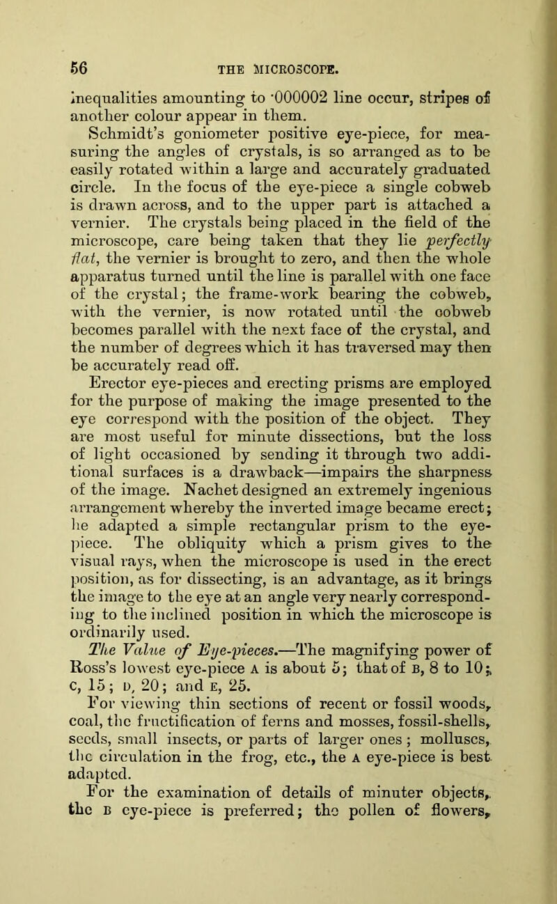 inequalities amounting to ’000002 line occur, stripes o£ another colour appear in them. Schmidt’s goniometer positive eye-piece, for mea- suring the angles of crystals, is so arranged as to he easily rotated within a large and accurately graduated circle. In the focus of the eye-piece a single cobweb is drawn across, and to the upper part is attached a vernier. The crystals being placed in the field of the microscope, care being taken that they lie perfectly flat, the vernier is brought to zero, and then the whole apparatus turned until the line is parallel with one face of the crystal; the frame-work bearing the cobweb, with the vernier, is now rotated until the cobweb becomes parallel with the next face of the crystal, and the number of degrees which it has traversed may then be accurately read off. Erector eye-pieces and erecting prisms are employed for the purpose of making the image presented to the eye correspond with the position of the object. They are most useful for minute dissections, but the loss of light occasioned by sending it through two addi- tional surfaces is a drawback—impairs the sharpness of the image. Nachet designed an extremely ingenious arrangement whereby the inverted image became erect; lie adapted a simple rectangular prism to the eye- piece. The obliquity which a prism gives to the visual rays, when the microscope is used in the erect position, as for dissecting, is an advantage, as it brings the image to the eye at an angle very nearly correspond- ing to the inclined position in which the microscope is ordinarily used. The Value of Eye-pieces.—The magnifying power of Ross’s lowest eye-piece A is about 5; that of B, 8 to 10;, c, 15; D, 20; and e, 25. For viewing thin sections of recent or fossil woods, coal, the fructification of ferns and mosses, fossil-shells, seeds, small insects, or parts of larger ones ; molluscs, the circulation in the frog, etc., the A eye-piece is best adapted. For the examination of details of minuter objects,, the B eye-piece is preferred; the pollen of flowers.