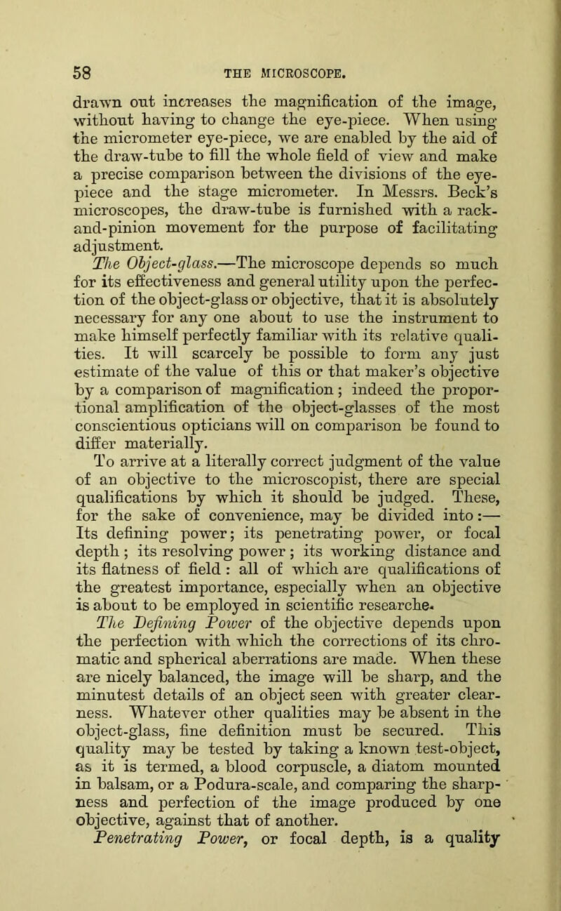 drawn out. increases the magnification of the image, without having to change the eye-piece. When using the micrometer eye-piece, we are enabled by the aid of the draw-tube to fill the whole field of view and make a precise comparison between the divisions of the eye- piece and the stage micrometer. In Messrs. Beck’s microscopes, the draw-tube is furnished with a rack- and-pinion movement for the purpose of facilitating adjustment. The Object-glass.—The microscope depends so much for its effectiveness and general utility upon the perfec- tion of the object-glass or objective, that it is absolutely necessary for any one about to use the instrument to make himself perfectly familiar with its relative quali- ties. It will scarcely be possible to form any just estimate of the value of this or that maker’s objective by a comparison of magnification; indeed the propor- tional amplification of the object-glasses of the most conscientious opticians will on comparison be found to differ materially. To arrive at a literally correct judgment of the value of an objective to the microscopist, there are special qualifications by which it should be judged. These, for the sake of convenience, may be divided into:— Its defining power; its penetrating power, or focal depth ; its resolving power ; its working distance and its flatness of field : all of which are qualifications of the greatest importance, especially when an objective is about to be employed in scientific researche. The Defining Dower of the objective depends upon the perfection with which the corrections of its chro- matic and spherical aberrations are made. When these are nicely balanced, the image will be sharp, and the minutest details of an object seen with greater clear- ness. Whatever other qualities may be absent in the object-glass, fine definition must be secured. This quality may be tested by taking a known test-object, as it is termed, a blood corpuscle, a diatom mounted in balsam, or a Podura-scale, and comparing the sharp- ness and perfection of the image produced by one objective, against that of another. Penetrating Power, or focal depth, is a quality