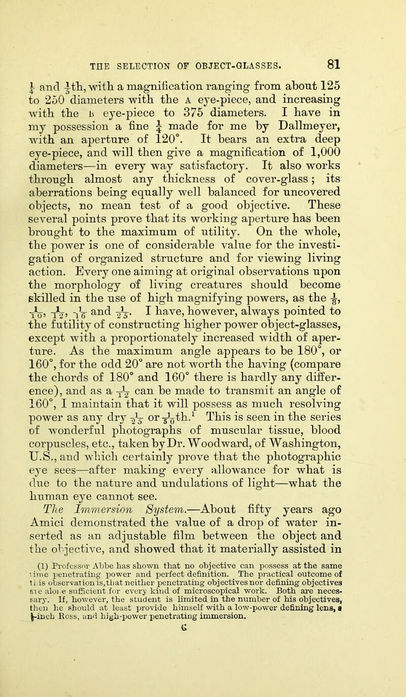 and ith, witli a magnification ranging from about 125 to 250 diameters with the a eye-piece, and increasing with the a eye-piece to 375 diameters. I have in my possession a fine \ made for me by Dallmever, with an aperture of 120°. It bears an extra deep eye-piece, and will then give a magnification of 1,000 diameters—in every way satisfactory. It also works through almost any thickness of cover-glass; its aberrations being equally well balanced for uncovered objects, no mean test of a good objective. These several points prove that its working aperture has been brought to the maximum of utility. On the whole, the power is one of considerable value for the investi- gation of organized structure and for viewing living action. Every one aiming at original observations upon the morphology of living creatures should become skilled in the use of high magnifying powers, as the tXo> T2> tV anfl vV I have, however, always pointed to the futility of constructing higher power object-glasses, except with a proportionately increased width of aper- ture. As the maximum angle appears to be 180°, or 160°, for the odd 20° are not worth the having (compare the chords of 180° and 160° there is hardly any differ- ence), and as a can be made to transmit an angle of 160°, I maintain that it will possess as much resolving power as any dry -gj or^th.1 This is seen in the series of wonderful photographs of muscular tissue, blood corpuscles, etc., taken by Dr. Woodward, of Washington, U.S.,aod which certainly prove that the photographic eye sees—after making every allowance for what is duo to the nature and undulations of light—what the human eye cannot see. The Immersion System.—About fifty years ago Amici demonstrated the value of a drop of water in- serted as an adjustable film between the object and the objective, and showed that it materially assisted in (1) Professor Abbe has shown that no objective can possess at the same lime penetrating power and perfect definition. The practical outcome of ti is observation is, that neither penetrating objectives nor defining objectives me alone sufficient for every kind of microscopical work. Both are neces- sary. If, however, the student is limited in the number of his objectives, then he should at least provide himself with a low-power defining lens, a fc-inch Ross, and high-yjowor penetrating immersion. G