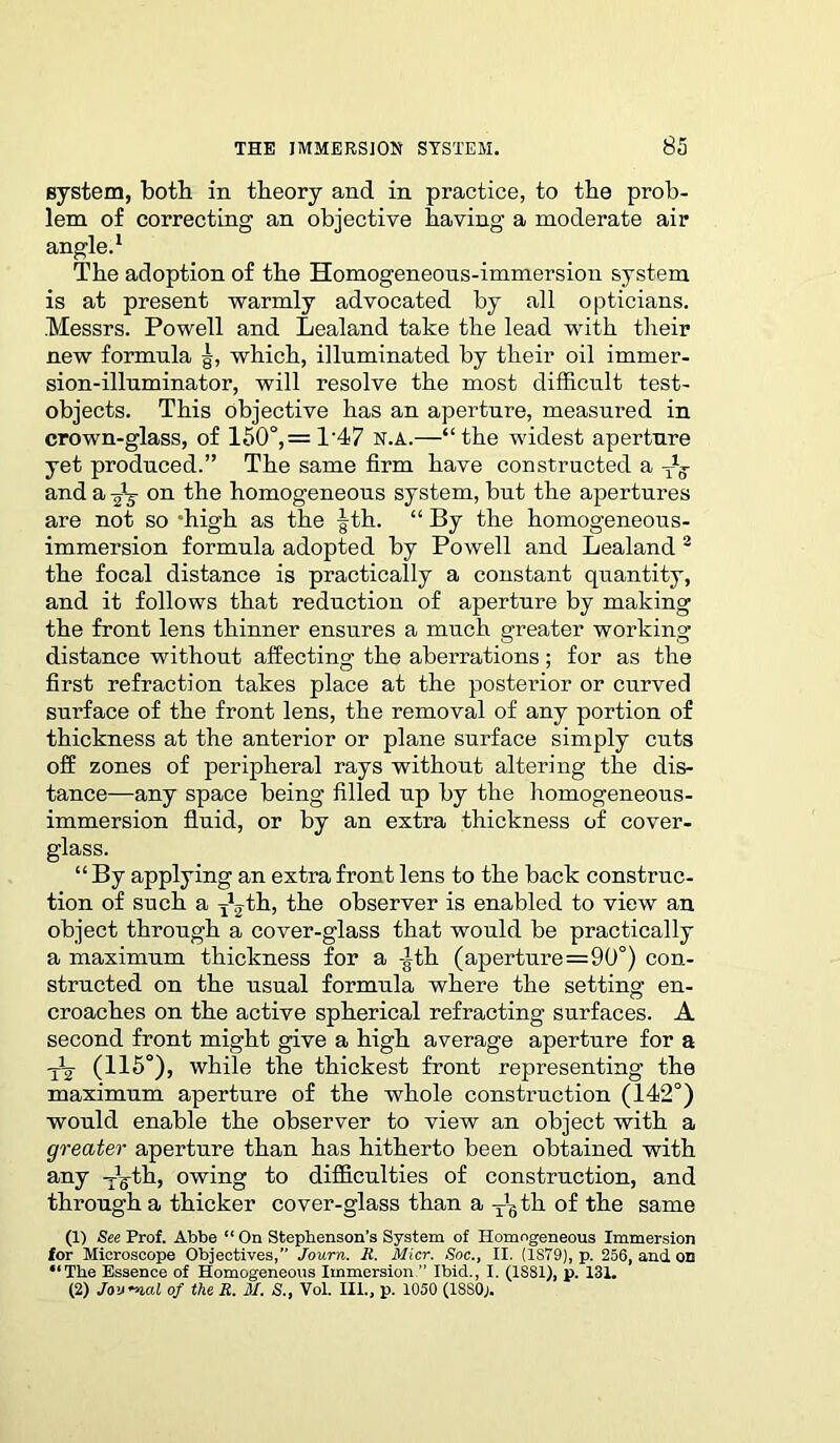 system, both in theory and in practice, to the prob- lem of correcting an objective having a moderate air angle.1 The adoption of the Homogeneous-immersion system is at present warmly advocated by all opticians. .Messrs. Powell and Lealand take the lead with their new formula which, illuminated by their oil immer- sion-illuminator, will resolve the most difficult test- objects. This objective has an aperture, measured in crown-glass, of 150°,= 1‘47 n.a.—“the widest aperture yet produced.” The same firm have constructed a -Jg- and a on the homogeneous system, but the apertures are not so ‘high as the |th. “ By the homogeneous- immersion formula adopted by Powell and Lealand 3 the focal distance is practically a constant quantity, and it follows that reduction of aperture by making the front lens thinner ensures a much greater working distance without affecting the aberrations; for as the first refraction takes place at the posterior or curved surface of the front lens, the removal of any portion of thickness at the anterior or plane surface simply cuts off zones of peripheral rays without altering the dis- tance—any space being filled up by the homogeneous- immersion fluid, or by an extra thickness of cover- glass. “By applying an extra front lens to the back construc- tion of such a y12 th, the observer is enabled to view an object through a cover-glass that would be practically a maximum thickness for a -Jth (aperture=90°) con- structed on the usual formula where the setting en- croaches on the active spherical refracting surfaces. A second front might give a high average aperture for a (115°), while the thickest front representing the maximum aperture of the whole construction (142°) would enable the observer to view an object with a greater aperture than has hitherto been obtained with any Jg-th, owing to difficulties of construction, and through a thicker cover-glass than a T'stli of the same (1) See Prof. Abbe “ On Stephenson’s System of Homogeneous Immersion for Microscope Objectives,” Joum. Jt. Micr. Soc., II. (1S79), p. 256, and on “The Essence of Homogeneous Immersion .” Ibid., I. (IS81), p. 131. (2) Jownal of the R. il. S., Vol. III., p. 1050 (18S0j.