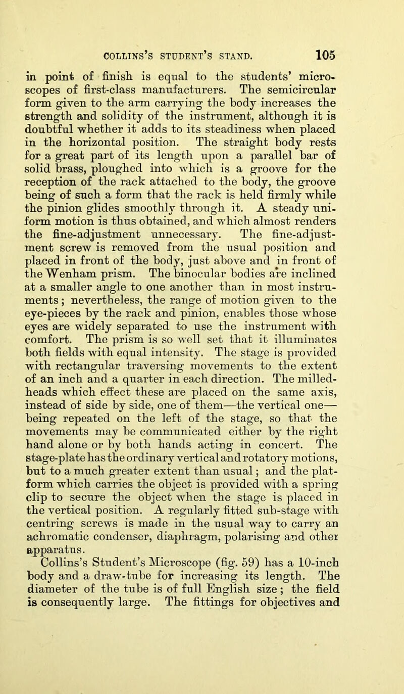 in point of finish is equal to the students’ micro- scopes of first-class manufacturers. The semicircular form given to the arm carrying the body increases the strength and solidity of the instrument, although it is doubtful whether it adds to its steadiness when placed in the horizontal position. The straight body rests for a great part of its length upon a parallel bar of solid brass, ploughed into which is a groove for the reception of the rack attached to the body, the groove being of such a form that the rack is held firmly while the pinion glides smoothly through it. A steady uni- form motion is thus obtained, and which almost renders the fine-adjustment unnecessary. The fine-adjust- ment screw is removed from the usual position and placed in front of the body, just above and in front of the Wenham prism. The binocular bodies are inclined at a smaller angle to one another than in most instru- ments ; nevertheless, the range of motion given to the eye-pieces by the rack and pinion, enables those whose eyes are widely separated to use the instrument with comfort. The prism is so well set that it illuminates both fields with equal intensity. The stage is provided with rectangular traversing movements to the extent of an inch and a quarter in each direction. The milled- heads which effect these are placed on the same axis, instead of side by side, one of them—the vertical one— being repeated on the left of the stage, so that the movements may be communicated either by the right hand alone or by both hands acting in concert. The stage-plate has the ordinary vertical and rotatory motions, but to a much greater extent than usual; and the plat- form which carries the object is provided with a spring clip to secure the object when the stage is placed in the vertical position. A regularly fitted sub-stage with centring screws is made in the usual way to carry an achromatic condenser, diaphragm, polarising and other apparatus. Collins’s Student’s Microscope (fig. 59) has a 10-inch body and a draw-tube for increasing its length. The diameter of the tube is of full English size ; the field is consequently large. The fittings for objectives and