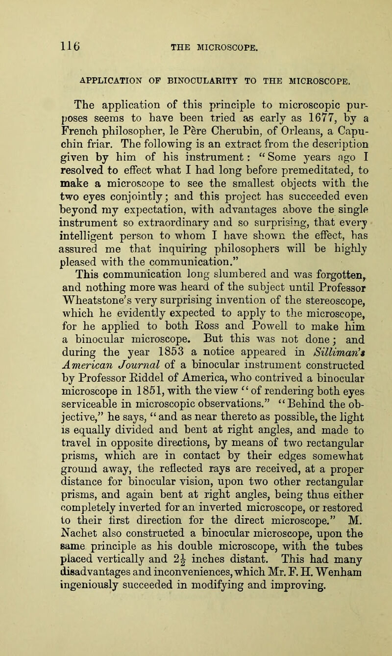 APPLICATION OP BINOCULARITY TO THE MICROSCOPE. The application of this principle to microscopic pur- poses seems to have been tried as early as 1677, by a French philosopher, le Pere Cherubin, of Orleans, a Capu- chin friar. The following is an extract from the description given by him of his instrument: “ Some years ago I resolved to effect what I had long before premeditated, to make a microscope to see the smallest objects with the two eyes conjointly; and this project has succeeded even beyond my expectation, with advantages above the single instrument so extraordinary and so surprising, that every intelligent person to whom I have shown the effect, has assured me that inquiring philosophers will be highly pleased with the communication.” This communication long slumbered and was forgotten, and nothing more was heard of the subject until Professor Wheatstone’s very surprising invention of the stereoscope, which he evidently expected to apply to the microscope, for he applied to both Eoss and Powell to make him a binocular microscope. But this was not done; and during the year 1853 a notice appeared in Silliman’i American Journal of a binocular instrument constructed by Professor Eiddel of America, who contrived a binocular microscope in 1851, with the view “ of rendering both eyes serviceable in microscopic observations.” “Behind the ob- jective,” he says, “ and as near thereto as possible, the light is equally divided and bent at right angles, and made to travel in opposite directions, by means of two rectangular prisms, which are in contact by their edges somewhat ground away, the reflected rays are received, at a proper distance for binocular vision, upon two other rectangular prisms, and again bent at right angles, being thus either completely inverted for an inverted microscope, or restored to their first direction for the direct microscope.” M. Nachet also constructed a binocular microscope, upon the same principle as his double microscope, with the tubes placed vertically and 2J inches distant. This had many disadvantages and inconveniences, which Mr. F. H. Wenham ingeniously succeeded in modifying and improving.