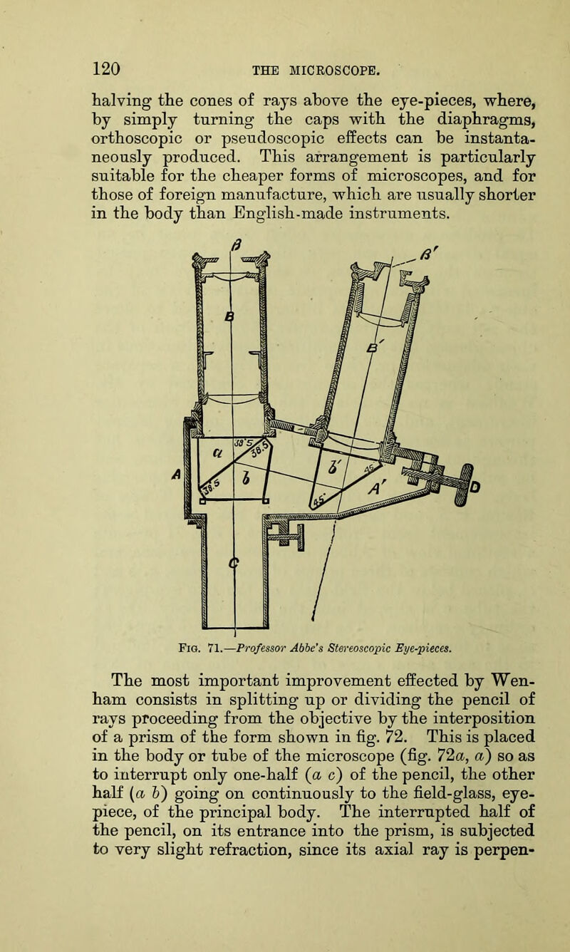 halving the cones of rays above the eye-pieces, where, by simply turning the caps with the diaphragms, orthoscopic or pseudoscopic effects can be instanta- neously produced. This arrangement is particularly suitable for the cheaper forms of microscopes, and for those of foreign manufacture, which are usually shorter in the body than English-made instruments. The most important improvement effected by Wen- ham consists in splitting up or dividing the pencil of rays proceeding from the objective by the interposition of a prism of the form shown in fig. 72. This is placed in the body or tube of the microscope (fig. 72a, a) so as to interrupt only one-half (a c) of the pencil, the other half (a b) going on continuously to the field-glass, eye- piece, of the principal body. The interrupted half of the pencil, on its entrance into the prism, is subjected to very slight refraction, since its axial ray is perpen-