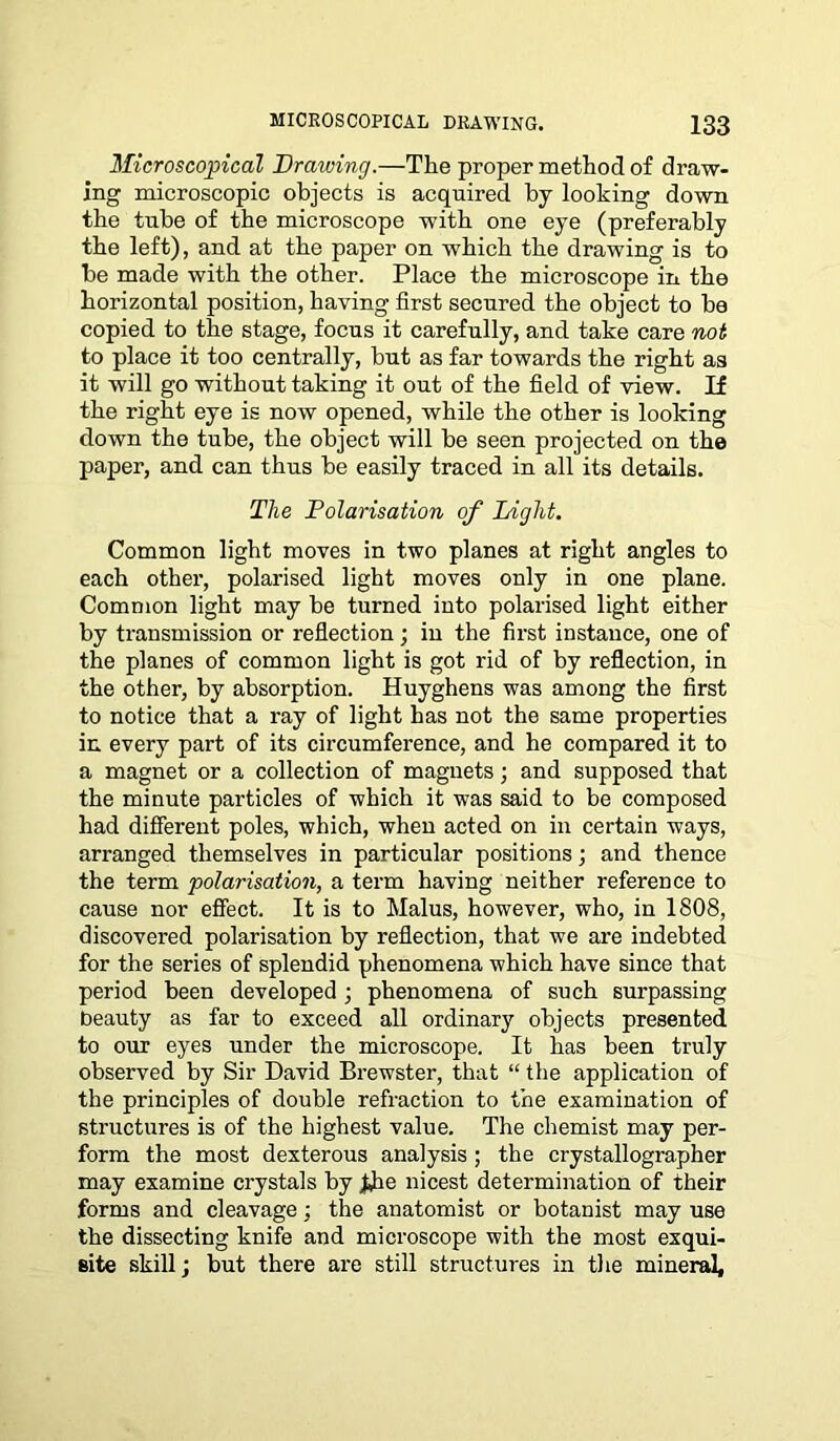 Microscopical Drawing.—The proper method of draw- ing microscopic objects is acquired by looking down the tube of the microscope with one eye (preferably the left), and at the paper on which the drawing is to be made with the other. Place the microscope in the horizontal position, having first secured the object to be copied to the stage, focus it carefully, and take care not to place it too centrally, but as far towards the right as it will go without taking it out of the field of view. If the right eye is now opened, while the other is looking down the tube, the object will be seen projected on the paper, and can thus be easily traced in all its details. The Polarisation of Light. Common light moves in two planes at right angles to each other, polarised light moves only in one plane. Common light may be turned into polarised light either by transmission or reflection; in the first instance, one of the planes of common light is got rid of by reflection, in the other, by absorption. Huyghens was among the first to notice that a ray of light has not the same properties in every part of its circumference, and he compared it to a magnet or a collection of magnets; and supposed that the minute particles of which it was said to be composed had different poles, which, when acted on in certain ways, arranged themselves in particular positions; and thence the term polarisation, a term having neither reference to cause nor effect. It is to Malus, however, who, in 1808, discovered polarisation by reflection, that we are indebted for the series of splendid phenomena which have since that period been developed ; phenomena of such surpassing beauty as far to exceed all ordinary objects presented to our eyes under the microscope. It has been truly observed by Sir David Brewster, that “ the application of the principles of double refraction to the examination of structures is of the highest value. The chemist may per- form the most dexterous analysis ; the crystallographer may examine crystals by the nicest determination of their forms and cleavage; the anatomist or botanist may use the dissecting knife and microscope with the most exqui- site skill; but there are still structures in the mineral.