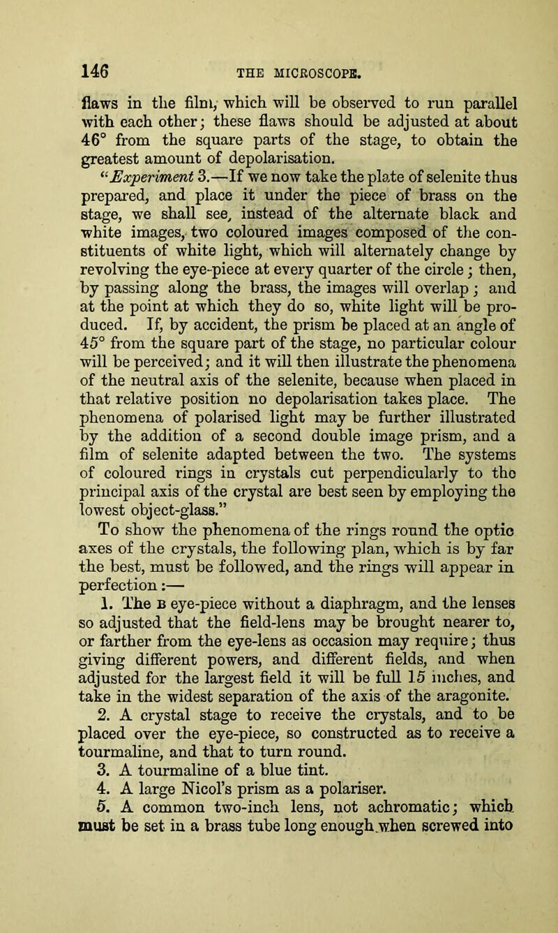 flaws in the film, which will be observed to run parallel with each other; these flaws should be adjusted at about 46° from the square parts of the stage, to obtain the greatest amount of depolarisation. “Experiment 3.—If we now take the plate of selenite thus prepared, and place it under the piece of brass on the stage, we shall see, instead of the alternate black and white images, two coloured images composed of the con- stituents of white light, which will alternately change by revolving the eye-piece at every quarter of the circle; then, by passing along the brass, the images will overlap ; and at the point at which they do so, white light will be pro- duced. If, by accident, the prism he placed at an angle of 45° from the square part of the stage, no particular colour will be perceived; and it will then illustrate the phenomena of the neutral axis of the selenite, because when placed in that relative position no depolarisation takes place. The phenomena of polarised light may be further illustrated by the addition of a second double image prism, and a film of selenite adapted between the two. The systems of coloured rings in crystals cut perpendicularly to tho principal axis of the crystal are best seen by employing the lowest object-glass.” To show the phenomena of the rings round the optic axes of the crystals, the following plan, which is by far the best, must be followed, and the rings will appear in perfection:— 1. The b eye-piece without a diaphragm, and the lenses so adjusted that the field-lens may be brought nearer to, or farther from the eye-lens as occasion may require; thus giving different powers, and different fields, and when adjusted for the largest field it will be full 15 inches, and take in the widest separation of the axis of the aragonite. 2. A crystal stage to receive the crystals, and to be placed over the eye-piece, so constructed as to receive a tourmaline, and that to turn round. 3. A tourmaline of a blue tint. 4. A large Nicol’s prism as a polariser. 5. A common two-inch lens, not achromatic; which must be set in a brass tube long enough .when screwed into