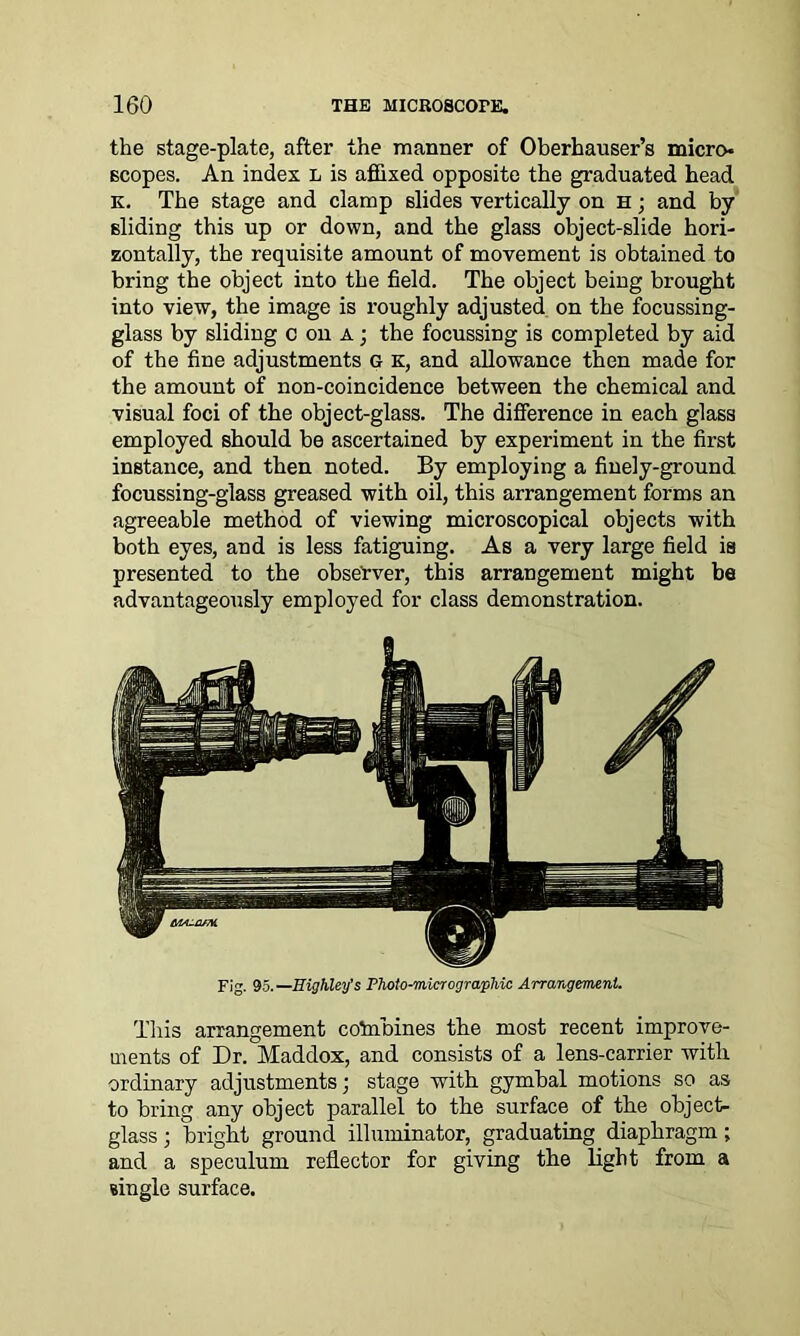 the stage-plate, after the manner of Oberhauser’s micro- scopes. An index L is affixed opposite the graduated head k. The stage and clamp slides vertically on h ; and by sliding this up or down, and the glass object-slide hori- zontally, the requisite amount of movement is obtained to bring the object into the field. The object being brought into view, the image is roughly adjusted on the focussing- glass by sliding coda; the focussing is completed by aid of the fine adjustments G K, and allowance then made for the amount of non-coincidence between the chemical and visual foci of the object-glass. The difference in each glass employed should be ascertained by experiment in the first instance, and then noted. By employing a finely-ground focussing-glass greased with oil, this arrangement forms an agreeable method of viewing microscopical objects with both eyes, and is less fatiguing. As a very large field is presented to the observer, this arrangement might be advantageously employed for class demonstration. Fig. 95.—Eighley’s Photo-micrographic Arrangement. This arrangement cotabines the most recent improve- ments of Dr. Maddox, and consists of a lens-carrier with ordinary adjustments; stage with gymbal motions so as to bring any object parallel to the surface of the object- glass ; bright ground illuminator, graduating diaphragm; and a speculum reflector for giving the light from a single surface.