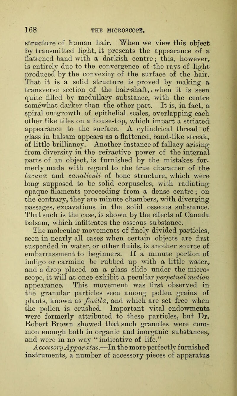 structure of human hair. When we view this object by transmitted light, it presents the appearance of a flattened band with a darkish centre; this, however,, is entirely due to the convergence of the rays of light produced by the convexity of the surface of the hair. That it is a solid structure is proved by making a transverse section of the hair-shaft,.when it is seen quite filled by medullary substance, with the centre somewhat darker than the other part. It is, in fact, a spiral outgrowth of epithelial scales, overlapping each other like tiles on a house-top, which impart a striated: appearance to the surface. A cylindrical thread of glass in balsam appears as a flattened, band-like streak, of little brilliancy. Another instance of fallacy arising from diversity in the refractive power of the internal parts of an object, is furnished by the mistakes for- merly made with regard to the true character of the lacunas and canaliculi of bone structure, which were long supposed to be solid corpuscles, with radiating opaque filaments proceeding from a dense centre; on the contrary, they are minute chambers, with diverging passages, excavations in the solid osseous substance. That such is the case, is shown by the effects of Canada balsam, which infiltrates the osseous substance. The molecular movements of finely divided particles, seen in nearly all cases when certain objects are first suspended in water, or other fluids, is another source of embarrassment to beginners. If a minute portion of indigo or carmine be rubbed up with a little water, and a drop placed on a glass slide under the micro- scope, it will at once exhibit a peculiar perpetual motion appearance. This movement was first observed in the granular particles seen among pollen grains of plants, known as fovilla, and which are set free when the pollen is crushed. Important vital endowments were formerly attributed to these particles, but Dr. Robert Brown showed that such granules were com- mon enough both in organic and inorganic substances, and were in no way “ indicative of life.” Accessory Apparatus.—In the more perfectly furnished instruments, a number of accessory pieces of apparatus