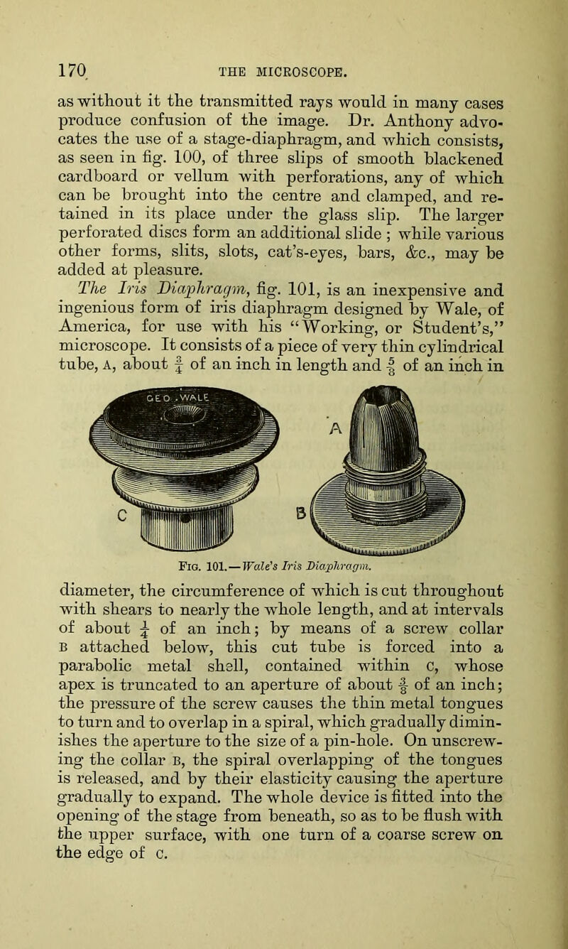 as without it the transmitted rays would in many cases produce confusion of the image. Dr. Anthony advo- cates the use of a stage-diaphragm, and which consists, as seen in fig. 100, of three slips of smooth blackened cardboard or vellum with perforations, any of which can be brought into the centre and clamped, and re- tained in its place under the glass slip. The larger perforated discs form an additional slide ; while various other forms, slits, slots, cat’s-eyes, bars, &c., may be added at pleasure. The Iris Diaphragm, fig. 101, is an inexpensive and ingenious form of iris diaphragm designed by Wale, of America, for use with his “Working, or Student’s,” microscope. It consists of a piece of very thin cylindrical tube, A, about f of an inch in length and | of an inch in. Fio. 101.—Wale's Iris Diaphragm. diameter, the circumference of which is cut throughout with shears to nearly the whole length, and at intervals of about \ of an inch; by means of a screw collar B attached below, this cut tube is forced into a parabolic metal shell, contained within c, whose apex is truncated to an aperture of about § of an inch; the pressure of the screw causes the thin metal tongues to turn and to overlap in a spiral, which gradually dimin- ishes the aperture to the size of a pin-hole. On unscrew- ing the collar b, the spiral overlapping of the tongues is released, and by their elasticity causing the aperture gradually to expand. The whole device is fitted into the opening of the stage from beneath, so as to be flush with the upper surface, with one turn of a coarse screw on the edge of c.