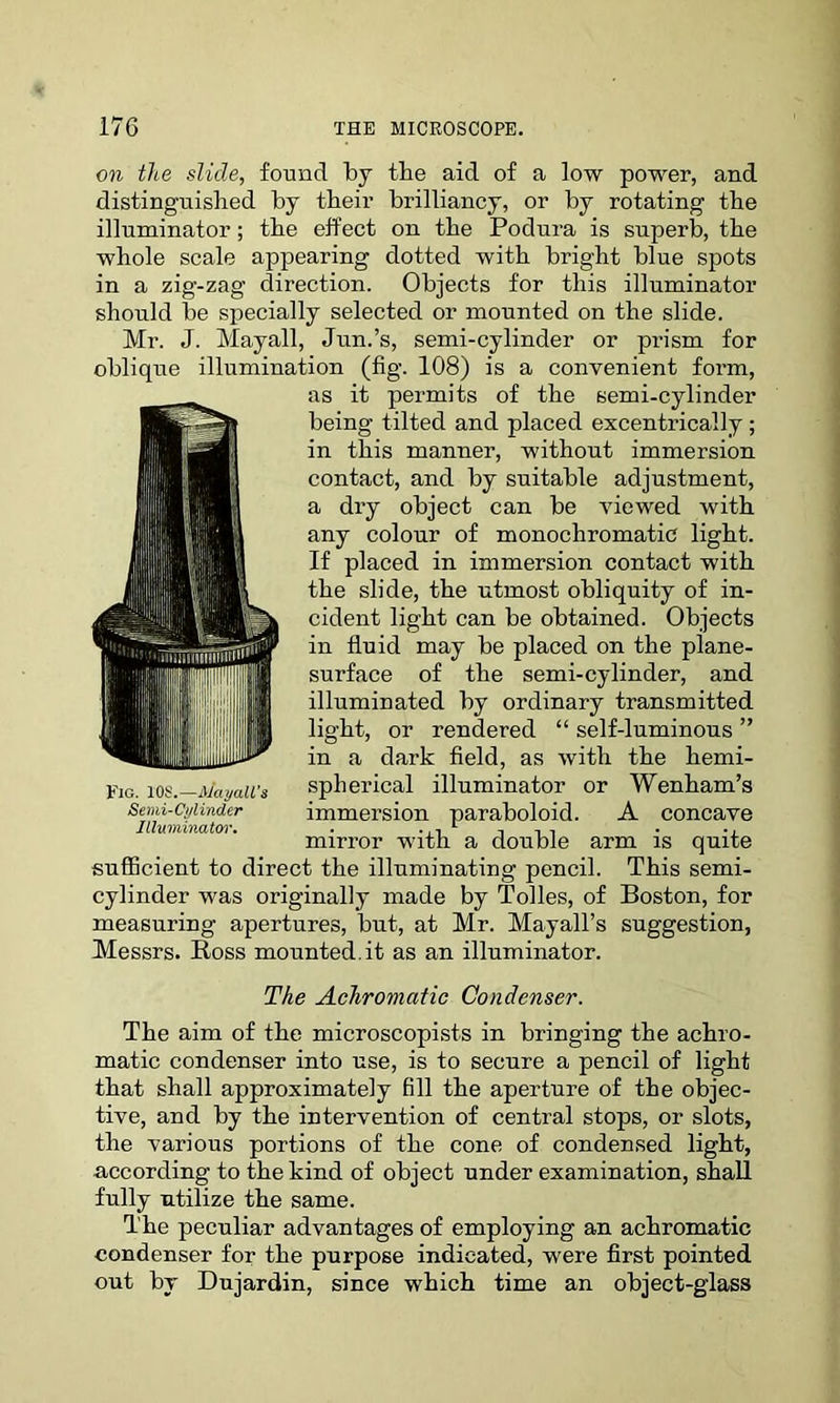 on the slide, found by the aid of a low power, and distinguished by their brilliancy, or by rotating the illuminator; the effect on the Podura is superb, the whole scale appearing dotted with bright blue spots in a zig-zag direction. Objects for this illuminator should be specially selected or mounted on the slide. Mr. J. Mayall, Jun.’s, semi-cylinder or prism for oblique illumination (fig. 108) is a convenient form, as it permits of the semi-cylinder being tilted and placed excentrically ; in this manner, without immersion contact, and by suitable adjustment, a dry object can be viewed with any colour of monochromatic light. If placed in immersion contact with the slide, the utmost obliquity of in- cident light can be obtained. Objects in fluid may be placed on the plane- surface of the semi-cylinder, and illuminated by ordinary transmitted light, or rendered “ self-luminous ” in a dark field, as with the hemi- spherical illuminator or Wenham’s mirror with a double arm is quite sufficient to direct the illuminating pencil. This semi- cylinder was originally made by Tolies, of Boston, for measuring apertures, but, at Mr. Mayall’s suggestion, Messrs. Ross mounted.it as an illuminator. The Achromatic Condenser. The aim of the microscopists in bringing the achro- matic condenser into use, is to secure a pencil of light that shall approximately fill the aperture of the objec- tive, and by the intervention of central stops, or slots, the various portions of the cone of condensed light, according to the kind of object under examination, shall fully utilize the same. The peculiar advantages of employing an achromatic condenser for the purpose indicated, were first pointed out by Dujardin, since which time an object-glass immersion paraboloid. A concave