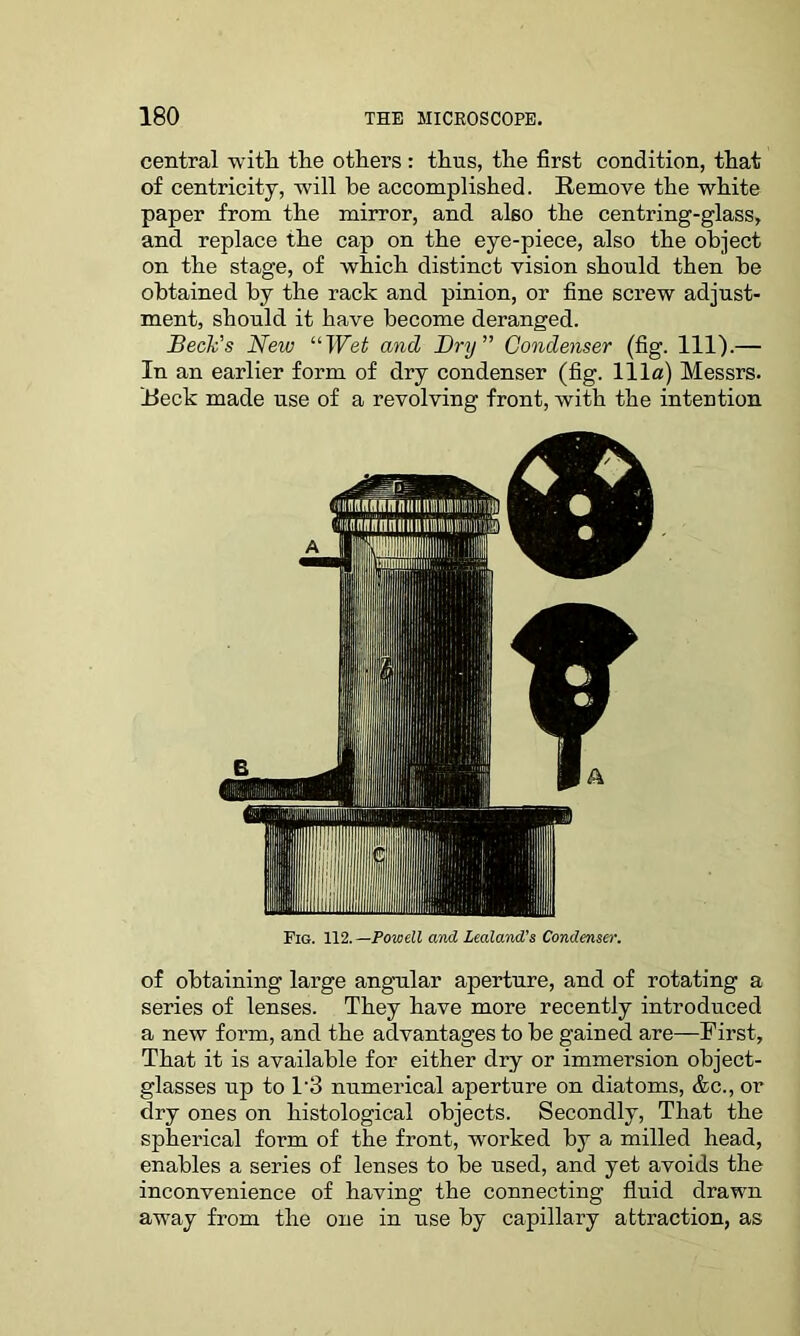 central with the others: thus, the first condition, that of centricity, 'will be accomplished. Remove the white paper from the mirror, and also the centring-glass, and replace the cap on the eye-piece, also the object on the stage, of which distinct vision should then he obtained by the rack and pinion, or fine screw adjust- ment, should it have become deranged. Beck's New “Wet and Dry” Condenser (fig. 111).— In an earlier form of dry condenser (fig. Ilia) Messrs. Reck made use of a revolving front, with the intention Fig. 112. —Powell and Zealand’s Condenser. of obtaining large angular aperture, and of rotating a series of lenses. They have more recently introduced a new form, and the advantages to he gained are—First, That it is available for either dry or immersion object- glasses up to l-3 numerical aperture on diatoms, &c., or dry ones on histological objects. Secondly, That the spherical form of the front, worked by a milled head, enables a series of lenses to be used, and yet avoids the inconvenience of having the connecting fluid drawn away from the one in use by capillary attraction, as