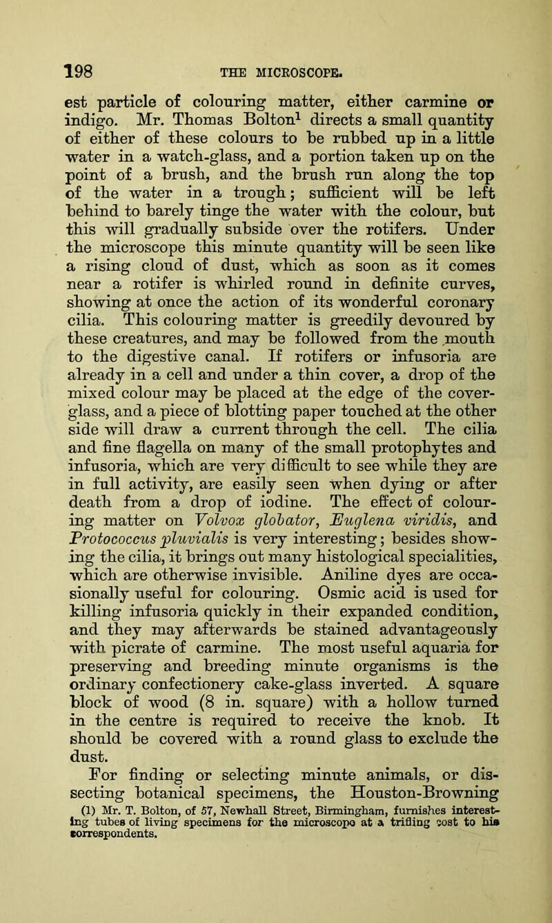 est particle of colouring matter, either carmine or indigo. Mr. Thomas Bolton1 directs a small quantity of either of these colours to be rubbed up in a little •water in a watch-glass, and a portion taken up on the point of a brush, and the brush run along the top of the water in a trough; sufficient will be left behind to barely tinge the water with the colour, but this will gradually subside over the rotifers. Under the microscope this minute quantity will be seen like a rising cloud of dust, which as soon as it comes near a rotifer is whirled round in definite curves, showing at once the action of its wonderful coronary cilia. This colouring matter is greedily devoured by these creatures, and may be followed from the mouth to the digestive canal. If rotifers or infusoria are already in a cell and under a thin cover, a drop of the mixed colour may be placed at the edge of the cover- glass, and a piece of blotting paper touched at the other side will draw a current through the cell. The cilia and fine flagella on many of the small protophytes and infusoria, which are very difficult to see while they are in full activity, are easily seen when dying or after death from a drop of iodine. The effect of colour- ing matter on Volvox globator, JEuglena viridis, and Frotococcus pluvialis is very interesting; besides show- ing the cilia, it brings out many histological specialities, which are otherwise invisible. Aniline dyes are occa- sionally useful for colouring. Osmic acid is used for killing infusoria quickly in their expanded condition, and they may afterwards be stained advantageously with picrate of carmine. The most useful aquaria for preserving and breeding minute organisms is the ordinary confectionery cake-glass inverted. A square block of wood (8 in. square) with a hollow turned in the centre is required to receive the knob. It should be covered with a round glass to exclude the dust. For finding or selecting minute animals, or dis- secting botanical specimens, the Houston-Browning (1) Mr. T. Bolton, of 57, Newhall Street, Birmingham, furnishes interest- ing tubes of living specimens for the microscope at a trifling cost to his •orrespondents.