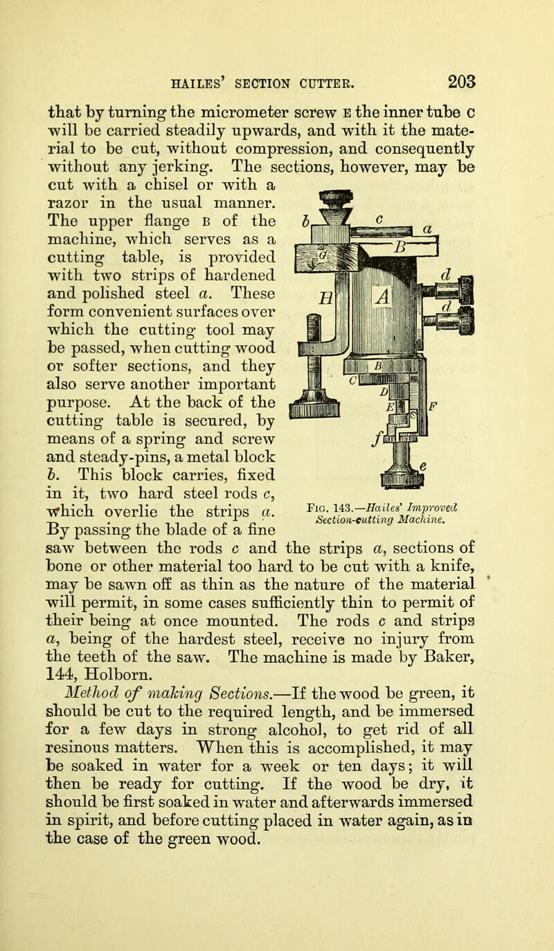 that by turning the micrometer screw E the inner tube C will be carried steadily upwards, and with it the mate- rial to be cut, without compression, and consequently without any jerking. The sections, however, may be cut with a chisel or with a razor in the usual manner. The upper flange B of the machine, which serves as a cutting table, is provided with two strips of hardened and polished steel a. These form convenient surfaces over which the cutting tool may be passed, when cutting wood or softer sections, and they also serve another important purpose. At the back of the cutting table is secured, by means of a spring and screw and steady-pins, a metal block b. This block carries, fixed in it, two hard steel rods c, which overlie the strips a. By passing the blade of a fine saw between the rods c and the strips a, sections of bone or other material too hard to be cut with a knife, may be sawn off as thin as the nature of the material will permit, in some cases sufficiently thin to permit of their being at once mounted. The rods c and strips a, being of the hardest steel, receive no injury from the teeth of the saw. The machine is made by Baker, 144, Holborn. Method of making Sections.—If the wood be green, it should be cut to the required length, and be immersed for a few days in strong alcohol, to get rid of all resinous matters. When this is accomplished, it may be soaked in water for a week or ten days; it will then be ready for cutting. If the wood be dry, it should be first soaked in water and afterwards immersed in spirit, and before cutting placed in water again, as in the case of the green wood. Fig. 143.—Hailes’ Improved Section-cutting Machine.