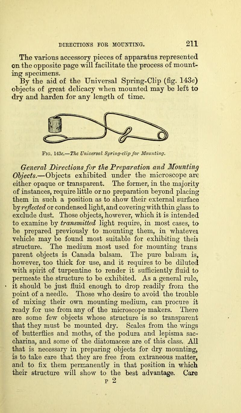 The various accessory pieces of apparatus represented on the opposite page will facilitate the process of mount- ing specimens. By the aid of the Universal Spring-Clip (fig. 143e) objects of great delicacy when mounted may he left to dry and harden for any length of time. Fig. 143«.—The Universal Spring-clip for Mounting. General Directions for the Preparation and Mounting Objects.—Objects exhibited under the microscope are either opaque or transparent. The former, in the majority of instances, require little or no preparation beyond placing them in such a position as to show their external surface by reflected or condensed light, and covering with thin glass to exclude dust. Those objects, however, which it is intended to examine by transmitted light require, in most cases, to be prepared previously to mounting them, in whatever vehicle may be found most suitable for exhibiting their structure. The medium most used for mounting trans parent objects is Canada balsam. The pure balsam is, however, too thick for use, and it requires to be diluted with spirit of turpentine to render it sufficiently fluid to permeate the structure to be exhibited. As a general rule, it should be just fluid enough to drop readily from the point of a needle. Those who desire to avoid the trouble of mixing their own mounting medium, can procure it ready for use from any of the microscope makers. There are some few objects whose structure is so transparent that they must be mounted dry. Scales from the wings of butterflies and moths, of the podura and lepisma sac- charina, and some of the diatomacese are of this class. All that is necessary in preparing objects for dry mounting, is to take care that they are free from extraneous matter, and to fix them permanently in that position in which their structure will show to the best advantage. Care p 2