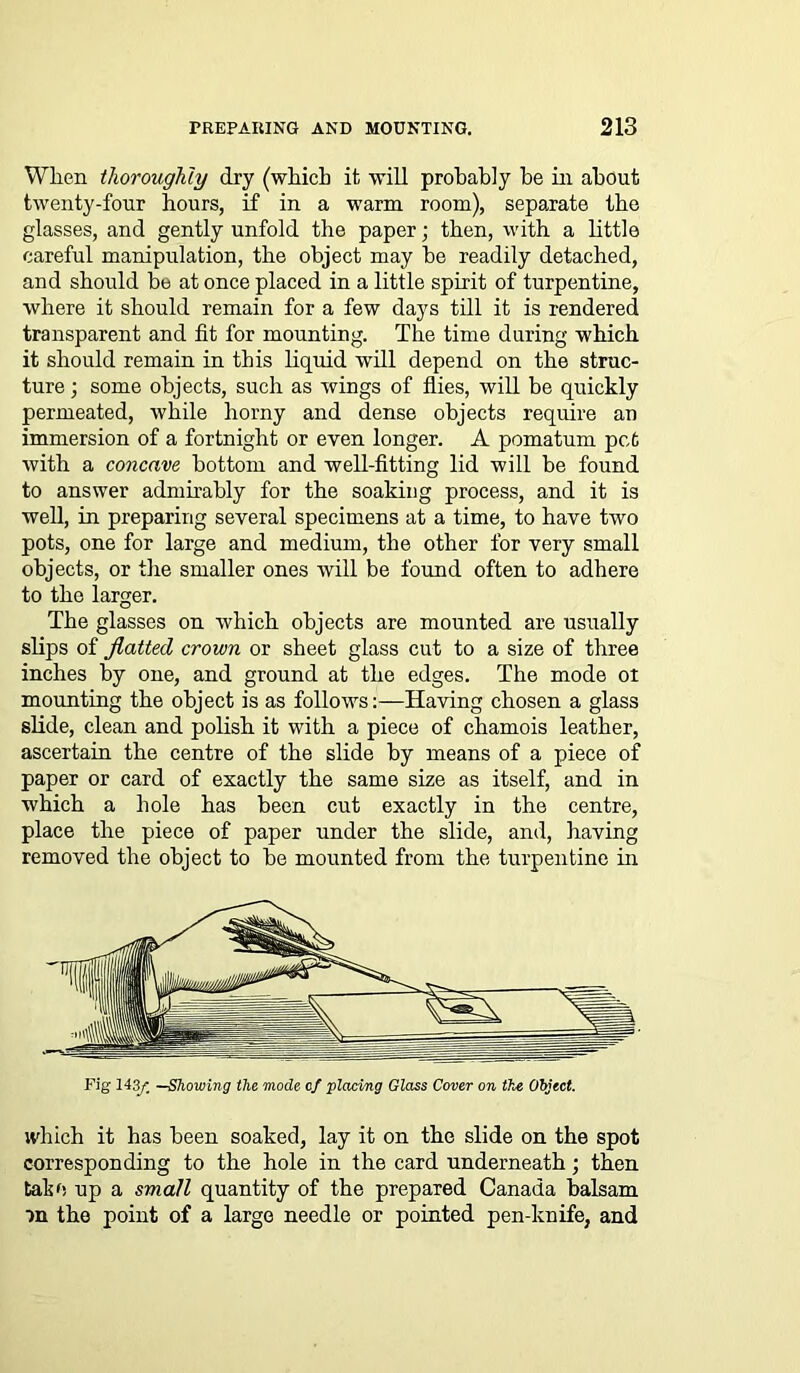 When thoroughly dry (which it will probably be in about twenty-four hours, if in a warm room), separate the glasses, and gently unfold the paper; then, with a little careful manipulation, the object may be readily detached, and should be at once placed in a little spirit of turpentine, where it should remain for a few days till it is rendered transparent and fit for mounting. The time during which it should remain in this liquid will depend on the struc- ture ; some objects, such as wings of flies, will be quickly permeated, while horny and dense objects require an immersion of a fortnight or even longer. A pomatum pet with a concave bottom and well-fitting lid will be found to answer admirably for the soaking process, and it is well, in preparing several specimens at a time, to have two pots, one for large and medium, the other for very small objects, or the smaller ones will be found often to adhere to the larger. The glasses on which objects are mounted are usually slips of flatted crown or sheet glass cut to a size of three inches by one, and ground at the edges. The mode ot mounting the object is as follows:—Having chosen a glass slide, clean and polish it with a piece of chamois leather, ascertain the centre of the slide by means of a piece of paper or card of exactly the same size as itself, and in which a hole has been cut exactly in the centre, place the piece of paper under the slide, and, having removed the object to be mounted from the turpentine in Fig 143/. —Showing the mode of placing Glass Cover on the Object. which it has been soaked, lay it on the slide on the spot corresponding to the hole in the card underneath; then tabu up a small quantity of the prepared Canada balsam an the point of a large needle or pointed pen-knife, and