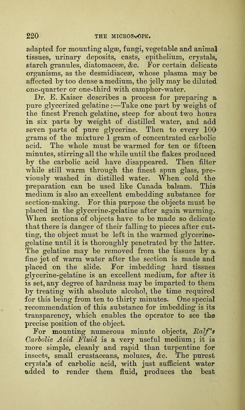 adapted for mounting algae, fungi, vegetable and animal tissues, urinary deposits, casts, epithelium, crystals, starch granules, diatomaceae, &c. For certain delicate organisms, as the desmidiaceae, whose plasma may he affected by too dense a medium, the jelly may be diluted one-quarter or one-third with camphor-water. Dr. E. Kaiser describes a process for preparing a pure glycerized gelatine Take one part by weight of the finest French gelatine, steep for about two hours in six parts by weight of distilled water, and add seven parts of pure glycerine. Then to every 100 grams of the mixture 1 gram of concentrated carbolic acid. The whole must be warmed for ten or fifteen minutes, stirring all the while until the flakes produced by the carbolic acid have disappeared. Then filter while still warm through the finest spun glass, pre- viously washed in distilled water. When cold the preparation can be used like Canada balsam. This medium is also an excellent embedding substance for section-making. For this purpose the objects must be placed in the glycerine-gelatine after again warming. When sections of objects have to be made so delicate that there is danger of their falling to pieces after cut- ting, the object must be left in the warmed glycerine- gelatine until it is thoroughly penetrated by the latter. The gelatine may be removed from the tissues by a. fine jet of warm water after the section is made and placed on the slide. For imbedding hard tissues glycerine-gelatine is an excellent medium, for after it is set, any degree of hardness may be imparted to them by treating with absolute alcohol, the time required for this being from ten to thirty minutes. One special recommendation of this substance for imbedding is its transparency, which enables the operator to see the precise position of the object. For mounting numerous minute objects, Half's Carbolic Acid Fluid is a very useful medium; it is more simple, cleanly and rapid than turpentine for insects, small crustaceans, moluscs, &c. The purest crystals of carbolic acid, with just sufficient water added to render them fluid, produces the best