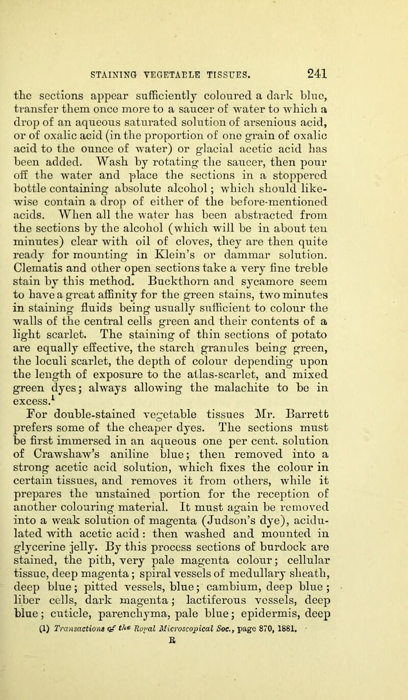 tlie sections appear sufficiently coloured a dark blue, ti'ansfer them once more to a saucer of water to which a drop of an aqueous saturated solution of arsenious acid, or of oxalic acid (in the proportion of one grain of oxalic acid to the ounce of water) or glacial acetic acid has been added. Wash by rotating the saucer, then pour off the water and place the sections in a stoppered bottle containing absolute alcohol; which should like- wise contain a drop of either of the before-mentioned acids. When all the water has been abstracted from the sections by the alcohol (whicli will be in about ten minutes) clear with oil of cloves, they are then quite ready for mounting in Klein’s or dammar solution. Clematis and other open sections take a very fine treble stain by this method. Buckthorn and sycamore seem to have a great affinity for the green stains, two minutes in staining fluids being usually sufficient to colour the walls of the central cells green and their contents of a light scarlet. The staining of thin sections of potato are equally effective, the starch, granules being green, the loculi scarlet, the depth of colour depending upon the length of exposure to the atlas-scarlet, and mixed green dyes; always allowing the malachite to be in excess.1 For double-stained vegetable tissues Mr. Barrett prefers some of the cheaper dyes. The sections must be first immersed in an aqueous one per cent, solution of Crawshaw’s aniline blue; then removed into a strong acetic acid solution, which fixes the colour in certain tissues, and removes it from others, while it prepares the unstained portion for the reception of another colouring material. It must again be removed into a weak solution of magenta (Judson’s dye), acidu- lated with acetic acid: then washed and mounted in glycerine jelly. By this process sections of burdock are stained, the pith, very pale magenta colour; cellular tissue, deep magenta; spiral vessels of medullary sheath, deep blue; pitted vessels, blue; cambium, deep blue ; liber cells, dark magenta; lactiferous vessels, deep blue; cuticle, parenchyma, pale blue; epidermis, deep (1) Transaction* a- the Royal Microscopical Soc., page 870, 1881. E