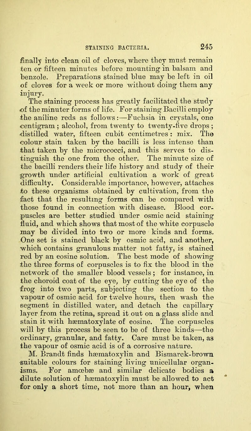 finally into clean oil of cloves, where they must remain ten or fifteen minutes before mounting in balsam and benzole. Preparations stained blue may be left in oil of cloves for a week or more without doing them any injury. The staining process has greatly facilitated the study of the minuter forms of life. For staining Bacilli employ the aniline reds as followsFuchsia in crystals, one centigram ; alcohol, from twenty to twenty-five drops ; •distilled water, fifteen cubit centimetres : mix. The colour stain taken by the bacilli is less intense than that taken by the micrococci, and this serves to dis- tinguish the one from the other. The minute size of the bacilli renders their life history and study of their growth under artificial cultivation a work of great difficulty. Considerable importance, however, attaches to these organisms obtained by cultivation, from the fact that the resulting forms can be compared with those found in connection with disease. Blood cor- puscles are better studied under osmic acid staining fluid, and which shows that most of the white corpuscle may be divided into two or more kinds and forms. One set is stained black by osmic acid, and another, which contains granulous matter not fatty, is stained red by an eosine solution. The best mode of showing the three forms of corpuscles is to fix the blood in the network of the smaller blood vessels ; for instance, in the choroid coat of the eye, by cutting the eye of the frog into two parts, subjecting the section to the vapour of osmic acid for twelve hours, then wash the segment in distilled water, and detach the capillary layer from the retina, spread it out on a glass slide and stain it with hsematoxylate of eosine. The corpuscles will by this process be seen to be of three kinds—the ordinary, granular, and fatty. Care must be taken, as the vapour of osmic acid is of a corrosive nature. M. Brandt finds haematoxylin and Bismarck-brown suitable colours for staining living unicellular organ- isms. For amcebse and similar delicate bodies a dilute solution of haematoxylin must be allowed to act for only a short time, not more than an hour, when