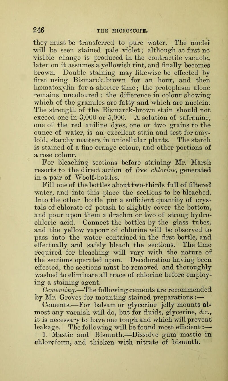 they must he transferred to pure water. The nuclei will he seen stained pale violet.; although at first no visible change is produced in the contractile vacuole, later on it assumes a yellowish tint, and finally becomes brown. Double staining may likewise be effected by first using Bismarck-brown for an hour, and then 1 Hematoxylin for a shorter time; the protoplasm alone remains uncoloured : the difference in colour showing which of the granules are fatty and which are nuclein. The strength of the Bismarck-brown stain should not exceed one in 3,000 or 5,000. A solution of safranine, one of the red aniline dyes, one or two grains to the ounce of water, is an excellent stain and test for amy- loid, starchy matters in unicellular plants. The starch is stained of a fine orange colour, and other portions of a rose colour. For bleaching sections before staining Mr. Marsh resorts to the direct action of free chlorine, generated in a pair of Woolf-bottles. Fill one of the bottles about two-thirds full of filtered water, and into this place the sections to be bleached. Into the other bottle put a sufficient quantity of crys- tals of chlorate of potash to slightly cover the bottom, and pour upon them a drachm or two of strong hydro- chloric acid. Connect the bottles by the glass tubes, and the yellow vapour of chlorine will be observed to pass into the water contained in the first bottle, and effectually and safely bleach the sections. The time required for bleaching will vary with the nature of the sections operated upon. Decoloration having been effected, the sections must be removed and thoroughly washed to eliminate all trace of chlorine before employ- ing a staining agent. Cementing.—The following cements are recommended by Mr. Groves for mounting stained preparations :— Cements.—For balsam or glycerine jelly mounts al- most any varnish will do, but for fluids, glycerine, &c., it is necessary to have one tough and which will prevent leakage. The following will be found most efficient:—* ]. Mastic and Bismuth.—Dissolve gum mastic in chloroform, and thicken with nitrate of bismuth.