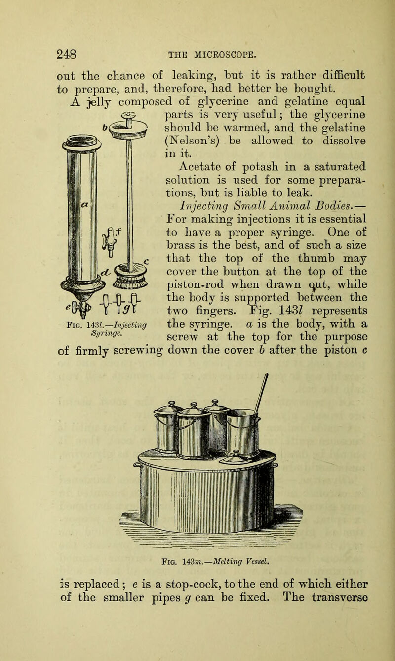 out the chance of leaking, hut it is rather difficult to prepare, and, therefore, had better be bought. A jelly composed of glycerine and gelatine equal parts is very useful; the glycerine should be warmed, and the gelatine (Nelson’s) be allowed to dissolve in it. Acetate of potash in a saturated solution is used for some prepara- tions, but is liable to leak. Injecting Small Animal Bodies.— For making injections it is essential to have a proper syringe. One of brass is the best, and of such a size that the top of the thumb may cover the button at the top of the piston-rod when drawn qut, while the body is supported between the two fingers. Fig. 143Z represents the syringe, a is the body, with a screw at the top for the purpose of firmly screwing down the cover b after the piston e Fig. 143m.—Melting Vessel. is replaced; e is a stop-cock, to the end of which either of the smaller pipes g can be fixed. The transverse Fig. 1431.—Injecting Syringe.