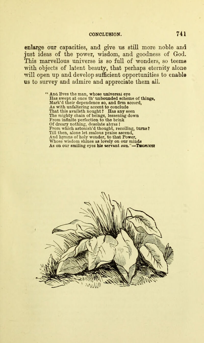 enlarge our capacities, and give us still more noble and just ideas of the power, wisdom, and goodness of God. This marvellous universe is so full of wonders, so teems with objects of latent beauty, that perhaps eternity alone will open up and develop sufficient opportunities to enable us to survey and admire and appreciate them all. “ Ana lives the man, whose universal eye Has swept at once th' unbounded scheme of things, Mark'd their dependence so, and Arm accord, As with unfaltering accent to conclude That this availeth nought? Has any seen The mighty chain of beings, lessening down From infinite perfection to the brink Of dreary nothing, desolate abyss I From which astonish’d thought, recoiling, turns? Till then, alone let zealous praise ascend. And hymns of holy wonder, to that Power, Whose wisdom shines as lovely on our minds As on our smiling eyes his servant sun.—Thowioji