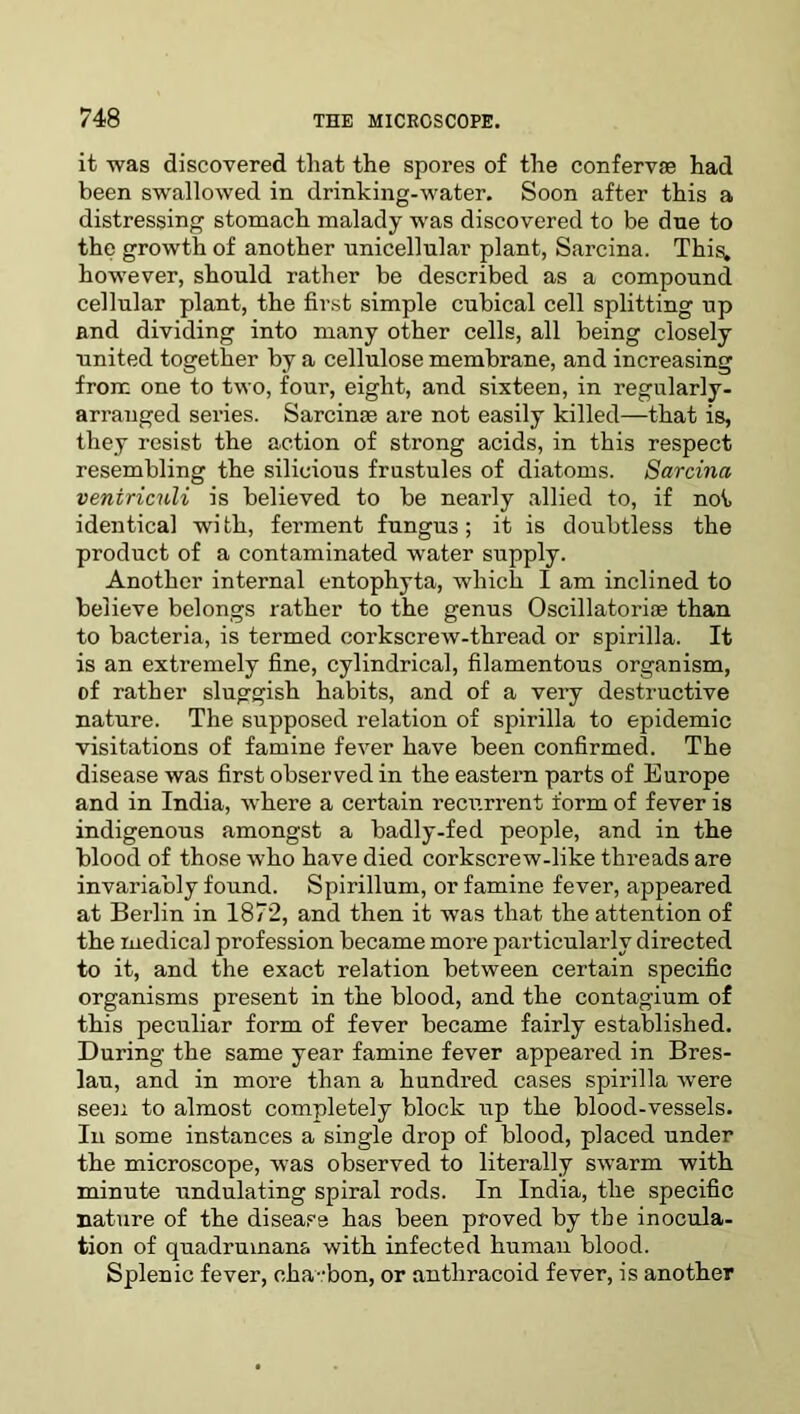 it was discovered that the spores of the confervas had been swallowed in drinking-water. Soon after this a distressing stomach malady wras discovered to be due to the growth of another unicellular plant, Sarcina. This. howrever, should rather be described as a compound cellular plant, the first simple cubical cell splitting up and dividing into many other cells, all being closely united together by a cellulose membrane, and increasing from one to two, four, eight, and sixteen, in regularly- arranged series. Sarcinge are not easily killed—that is, they resist the action of strong acids, in this respect resembling the silicious frustules of diatoms. Sarcina veniriculi is believed to be nearly allied to, if not identical with, ferment fungus; it is doubtless the product of a contaminated water supply. Another internal entophyta, which I am inclined to believe belongs rather to the genus Oscillatoriae than to bacteria, is termed corkscrew-thread or spirilla. It is an extremely fine, cylindrical, filamentous organism, of rather sluggish habits, and of a very destructive nature. The supposed relation of spirilla to epidemic visitations of famine fever have been confirmed. The disease was first observed in the eastern parts of Europe and in India, where a certain recurrent form of fever is indigenous amongst a badly-fed people, and in the blood of those who have died corkscrew-like threads are invariably found. Spirillum, or famine fever, appeared at Berlin in 1872, and then it was that the attention of the medical profession became more particularly directed to it, and the exact relation between certain specific organisms present in the blood, and the contagium of this peculiar form of fever became fairly established. During the same year famine fever appeared in Bres- lau, and in more than a hundred cases spirilla were seen to almost completely block up the blood-vessels. In some instances a single drop of blood, placed under the microscope, was observed to literally swarm with minute undulating spiral rods. In India, the specific nature of the disease has been proved by the inocula- tion of quadrumans with infected human blood. Splenic fever, cha-bon, or antliracoid fever, is another