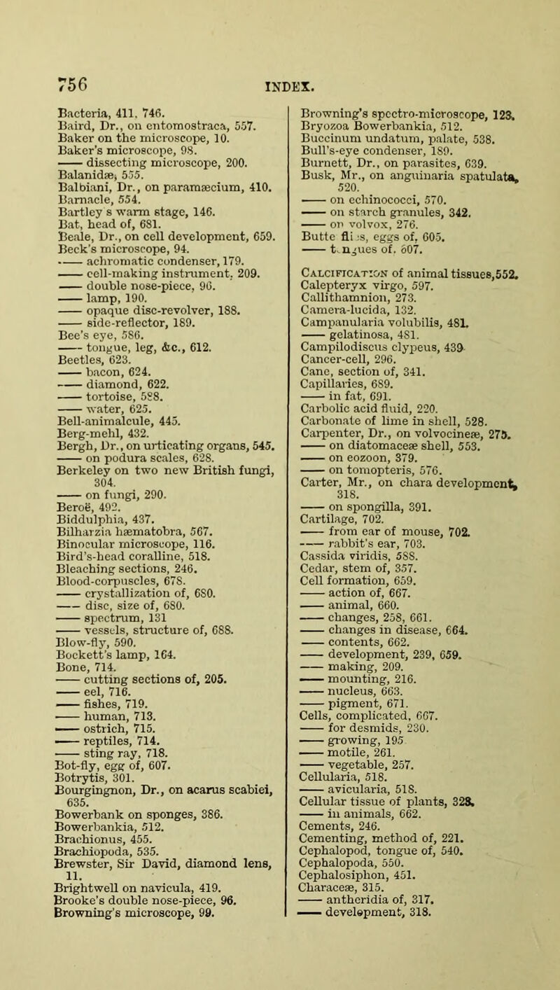 Eacteria, 411. 746. Baird, Dr., on entomostraca, 557. Baker on the microscope, 10. Baker’s microscope, 98. dissecting microscope, 200. Balanid®, 555. Balbiani, Dr., on paramaecium, 410. Barnacle, 554. Bartley s warm stage, 146. Bat, head of, 681. Beale, Dr., on cell development, 659. Beck’s microscope, 94. achromatic condenser, 179. cell-making instrument. 209. double nose-piece, 96. lamp, 190. opaque disc-revolver, 188. side-reflector, 189. Bee’s eye, 5S6. tongue, leg, &c., 612. Beetles, 623. bacon, 624. diamond, 622. tortoise, 588. water, 625. Bell-animalcule, 445. Berg-mehl, 432. Bergh, Dr., on urticating organs, 545. on podura scales, 628. Berkeley on two new British fungi, 304. on fungi, 290. Beroe, 492. Biddulphia, 437. Bilharzia haematobra, 567. Binocular microscope, 116. Bird’s-head coralline, 518. Bleaching sections, 246. Blood-corpuscles, 67S. crystallization of, 6S0. disc, size of, 680. spectrum, 131 vessels, structure of, 688. Blow-fly, 590. Beckett’s lamp, 164. Bone, 714. cutting sections of, 205. eel, 716. fishes, 719. human, 713. — ostrich, 715. — reptiles, 714. sting ray, 718. Bot-fly, egg of, 607. Botrytis, 301. Bourgingnon, Dr., on acarus scabiei, 635. Bowerbank on sponges, 386. Bowerbankia, 512. Braehionus, 455. Brachiopoda, 535. Brewster, Sir David, diamond lens, 11. Brightwell on navicula, 419. Brooke’s double nose-piece, 96. Browning's microscope, 99. Browning’s spectro-microscope, 123. Bryozoa Bowerbankia, 512. Buccinum undatum, palate, 538. Bull’s-eye condenser, 1S9. Burnett, Dr., on parasites, 639. Busk, Mr., on anguinaria spatulata. 520. ■ on echinococci, 570. on starch granules, 342. on volvox, 276. Butte fli :s, eggs of, 605. t.ngues of. 607. Calcification of animal tissues,552. Calepteryx virgo, 597. Callithamnion, 273. Camera-lucida, 132. Campanularia volubilis, 481. gelatinosa, 4S1. Campilodiscus clypeus, 439 Cancer-cell, 296. Cane, section of, 341. Capillaries, 6S9. in fat, 691. Carbolic acid fluid, 220. Carbonate of lime in shell, 528. Carpenter, Dr., on volvocineaj, 275. on diatomacese shell, 553. on eozoon, 379. on tomopteris, 576. Carter, Mr., on ehara development* on spongilla, 391. Cartilage, 702. ■ from ear of mouse, 702. rabbit’s ear, 703. Cassida viridis, 5SS. Cedar, stem of, 357. Cell formation, 659. action of, 667. — animal, 660. changes, 258, 661. changes in disease, 664. contents, 662. development, 239, 659. making, 209. —— mounting, 216. nucleus, 663. pigment, 671. Cells, complicated, 6G7. for desmids, 230. growing, 195 motile, 261. vegetable, 257. Cellularia, 518. avicularia, 518. Cellular tissue of plants, 328. in animals, 662. Cements, 246. Cementing, method of, 221. Cephalopod, tongue of, 540. Cephalopoda, 550. Cephalosiplion, 451. Characese, 315. antheridia of, 317. development, 318.