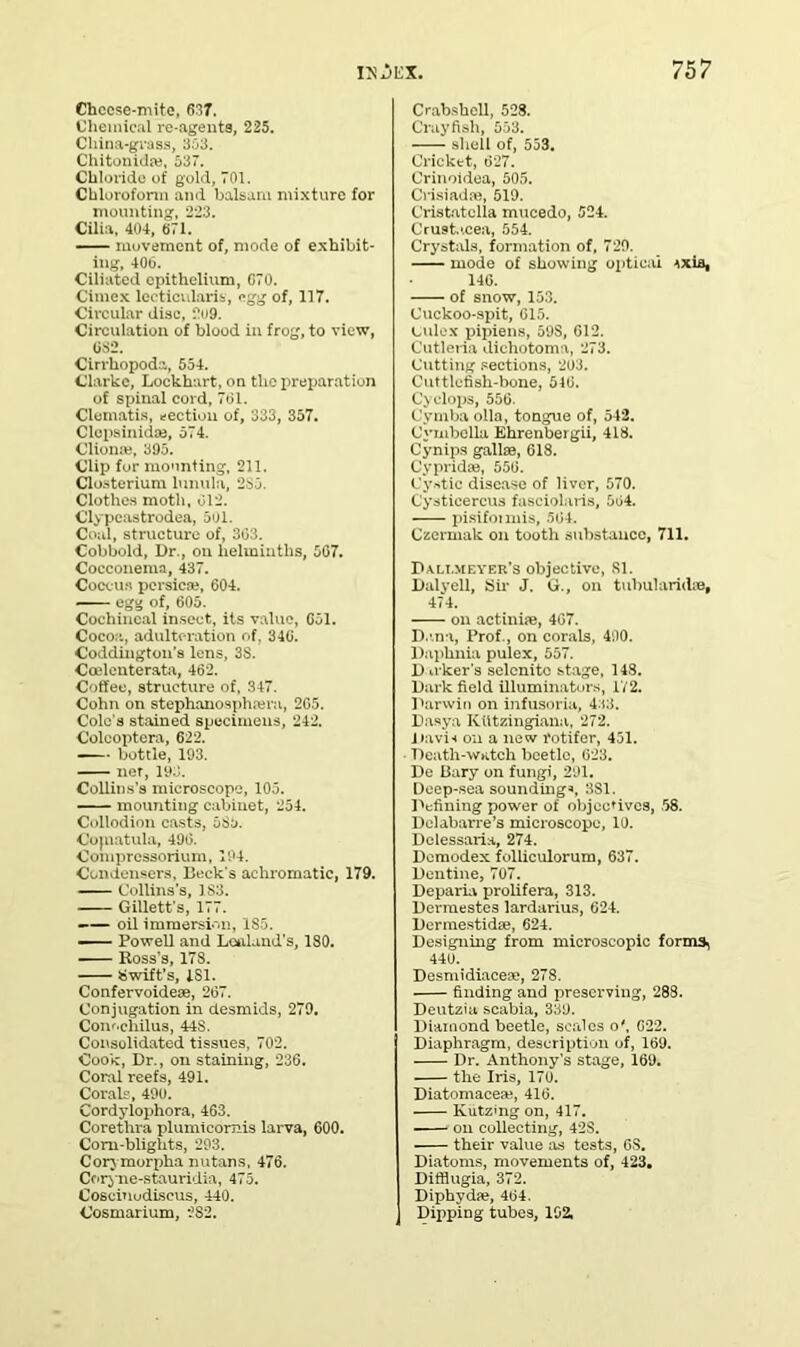 Chccse-mite, 637. Chemical re-agents, 225. China-grass, 353. Chitonidas, 537. Chloride of gold, 701. Chloroform and balsam mixture for mounting, 223. Cilia, 404, 671. movement of, mode of exhibit- ing, 406. Ciliated epithelium, 670. Cimex leeticularis, egg of, 117. Circular disc, 2»9. Circulation of blood in frog, to view, 632. Cirrhopoda, 554. Clarke, Lockhart, on the preparation of spinal cord, 761. Clematis, section of, 333, 357. Clepsinidaj, 574. Clionie, 395. Clip for mounting, 211. C'losterium lunula, 235. Clothes moth, 012. Clypcastrodea, 501. Coal, structure of, 303. Cobbold, Dr., on helminths, 567. Cocconema, 437. Coccus persicse, 604. egg of, 605. Cochineal insect, its value, 651. Cocoa, adulteration of, 346. Coddington’8 lens, 3S. Ccelenterata, 462. Coffee, structure of, 347. Cohn on stephanosphajra, 205. Colo's stained specimens, 242. Coleoptera, 622. ■ bottle, 193. ner, 193. Collins's microscope, 105. mounting cabinet, 254. Collodion casts, 53a. Cojnatula, 496. Compressorium, 194. Condensers, Beck's achromatic, 179. Collins's, 1 S3. Gillett’s, 177. —— oil immersion, 185. — Powell and Lctdand’s, ISO. Boss's, 178. Swift’s, LSI. Confervoideae, 267. Conjugation in desmids, 279. Conochilus, 44S. Consolidated tissues, 702. Cook, Dr., on staining, 236. Coral reefs, 491. Corals, 490. Cordylophora, 463. Coretlira plumicomis larva, 600. Corn-blights, 293. Corymorpha nutans, 476. Coryne-stauridia, 475. Coseinudiscus, 440. Cosmarium, 282. Crabshell, 528. Crayfish, 553. shell of, 553. Cricket, 627. Crinoidea, 505. Crisiadse, 519. Cristatclla mueedo, 524. Crustacea, 554. Crystals, formation of, 729. inode of showing optical ixis, 146. of snow, 153. Cuckoo-spit, 015. index pipiens, 59S, 612. Cutleria dichotoma, 273. Cutting sections, 203. Cuttlefish-bone, 516. Cyclops, 556. Cymba olla, tongue of, 542. Cymbclla Ehrenbergii, 418. Cynips gallae, 618. Cypridse, 556. Cystic disease of liver, 570. Cysticercus fasciolaris, 564. pisifoimis, 564. Czermak on tooth substance, 711. Pali.meyer’s objective, SI. Dalyell, Sir J. G., on tubulariite, 474. on actiniae, 467. Dana, Prof., on corals, 490. Paphnia pulex, 557. D n ker's selenite stage, 148. Dark field illuminators, 172. Darwin on infusoria, 4:t3. Dasya Kiitzingiana, 272. Davis on a new rotifer, 451. Death-watch beetle, 623. De Gary on fungi, 291. Deep-sea soundings, 3S1. Defining power of objectives, 58. Dolabarre’s microscope, 10. Delessaria, 274. Dcmodex folliculorum, 637. Dentine, 707. Deparia prolifera, 313. Dermestes lardarius, 624. Dermestidse, 624. Designing from microscopic forms, 440. Desmidiacese, 278. finding and preserving, 288. Deutzia scabia, 339. Diamond beetle, scales o', 622. Diaphragm, description of, 169. Dr. Anthony’s stage, 169. the Iris, 170. Diatomacese, 416. Kutzing on, 417. on collecting, 42S. their value as tests, 6S. Diatoms, movements of, 423. Ditfiugia, 372. Diphyda?, 464. Dipping tubes, 102.