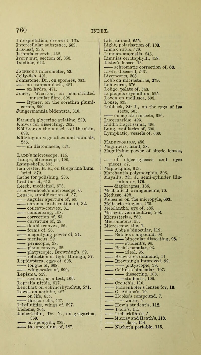 Interpretation, errors of, 165. Intercellular substance, 662. Iris-leaf, 336. Isthmia enervis, 432. Ivory nut, section of, 350. Ixodidae, 042. Jackson’s micrometer, 53. Jelly-lish, 491. Johnstone, Dr., on sponees, 3S5. on campanularia, 4S1. on hydra, 471. Jones, Wharton, on non-striated muscular fibre, 69S. Bymer, on the eorethra plumi- cornis, 600. Jungermannia bidentata, 310. Kaiser’s glycerine gelatine, 220. Knives for dissecting, 202. Kolliker on the muscles of the skin, 608. Ktitzing on vegetables and animals, 256. on diatomaceue, 417. Ladd’s microscope, 115. Lamps, Microscope, 190. Lamp-shells, 535. Lankester. E. R., on Gregnrina Lum- brici, 370. Lathe for polishing, 206. Leaf-insect, 613. Leech, medicinal, 573. Leeuwenhoek's microscope, 6. Lenses, amplification of, 57. angular aperture of, 69. chromatic aberration of, 32. — concavo-convex, 31. condensing, 198. correction of, 63. curvature of, 29. double convex, 26. forms of. 26. ■ magnifying power of, 34. —— meniscus, 29. periscopic, 3S. plano-convex, 28. platyscopic, Browning’s, 39. refraction of light through, 37. Lepidoptera, eggs of, 605. tongue of, 608. wing-scales of, 609. Lepisma, 529. scale of, as a test, 166. Lepralia nitida, 517. Leuchart on echincrhynchus, 571. Lewes on actinice, 467. on life, 655. thread cells, 467. Libellulidse, wings of, 597. Lichens, 304. Lieberkuhn, Dr. N., on gregarina, 369. — on spongiila, 389. — the speculum of, 1S7. Life, animal, 655. Light, polarisation of, 133. Limax rufus, 529. Limmea stagnalis, 545. Limnias ceratophylli, 458. Lister's lenses, 13. achromatic correction of, 63. Liver, diseased, 567. Liverworts, 308. Lobb on mierasterias, 279. Lob-worm, 576. I.oligo, palate of, 548. Lophopus crystallum, 525. Loven on mollusca, 538. Louse, 633. Lubbock, Sir J., on the eggs of L» sects, 605. on aquatic insects, 626. Lucernaridae, 493. Luidia fragilissima, 496. Lung, capillaries of, 690. Lym|>hatic, vessels of, 669. Madreporid/E, 486. I Magnifiers, hand, 3S. ! Magnifying power of single lenses, 39. of object-glasses and eye* pieces, 57. Maple-aphis, 613. Marchantia polymorphia, 30S. Mayall’s, Sir. J., semi-cylinder illu« minator, 176. diaphragms, 186. Mechanical arrangements, 70. Medusae, 492. Meissner on the micropyle, 603. Melicerta ringens, 459. Melolantba, eye of, 5S5. Mesoglia vermicularis, 268. Mierasterias, 280. Micrometers, 53. Microscojie, the, 1. Abbe's binocular, 119. Baker's compound, 9S binocular dissecting, 98. student’s, 96. Beck’s popular, 93. ideal, 95. Brewster's diamond, 11. Browning's improved, 99. . platyscopic, 39. Collins's binocular, 107. dissecting, 10S. student’s, 106. Crouch’s, 110. Frauenhofer’s lenses for, 1ft, G. Adams’s, 10. Hooke’s compound, 7. water, 5. How’s student’s, 112. Ladd’s, 115. Lieberkithn’s, 5. [ Murray and Heath’s, 113. I —- class, 114. | Nachet's portable, 115.