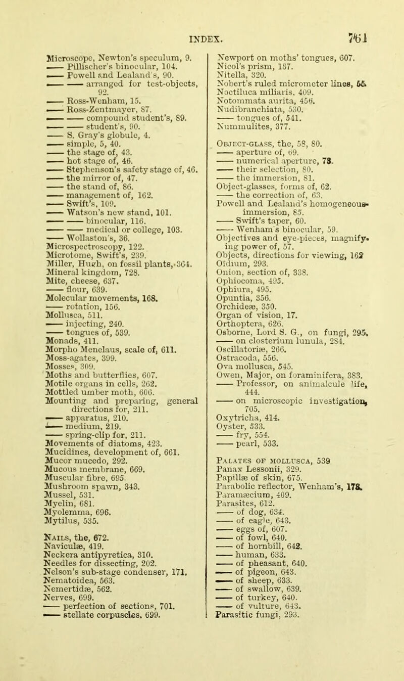 Microscope, Newton’s speculum, 9. PUliseher's binocular, 104. Powell and Lealand’s, 90. — — arranged for test-objects, 92. — Ross-Wenham, 15. — Ross-Zentmayer, S7. — compound student’s, S9. student's, 90. S. Gray's globule, 4. — simple, 5, 40. the stage of, 43. hot stage of, 46. Stephenson's safety stage of, 46. — the mirror of, 47. the stand of, 86. management of, 162. — Swift’s, 109. Watson’s new stand, 101. — binocular, 116. medical or college, 103. Wollaston's, 36. Microspectroscopy, 122. Microtome, Swift’s, 239. Miller, Hugh, on fossil plants,-364. Mineral kingdom, 728. Mite, cheese, 637. flour, 639. Molecular movements, 168. rotation, 156. Mollusca, 511. injecting, 240. tongues of, 539. Monads, 411. Morpho Menelaus, scale of, 611. Moss-agates, 399. Mosses, 309. Moths and butterflies, 607. Motile organs in cells, 262. Mottled umber moth, 606. Mounting and preparing, general directions for, 211. — apparatus, 210. medium, 219. spring-clip for, 211. Movements of diatoms, 423. Mucidines, development of, 661. Mucor mucedo, 292. Mucous membrane, 669. Muscular fibre, 695 Mushroom spawn, 343. Mussel, 531. Myelin, 681. Myolemma, 696. Mytilus, 535. Nails, the, 672. Naviculse, 419. Neckera antipyretica, 310. Needles for dissecting, 202. Nelson’s sub-stage condenser, 171. Nematoidea, 563. Nemertidfe, 562. Nerves, 099. perfection of sections, 701. •— stellate corpuscles. 699. Newport on moths’ tongues, 607. Nieol's prism, 137. Nitella, 320. Nobert’s ruled micrometer lines, 6& Noctiluca miliaris, 409. Notommata aurita, 45K. Nudibrancliiata, 530. tongues of, 541. Nummulites, 377. Object-glass, the, 58, 80. aperture of, 69. numerical aperture, 78. their selection, 80. -—- the immersion, 81. Object-glasses, forms of, 62. the correction of, 63. Powell and Lealand’s homogeneous* immersion, 85. Swift’s taper, 60. Wenliam's binocular, 59. Objectives and eye-pieces, magnify, ing power of, 57. Objects, directions for viewing, 162 O'idium, 293. Onion, section of, 338. Ophiocoma, 495. Ophiura, 495. Opuntia, 356. Orchidete, 350. Organ of vision, 17. Orthoptera, 626. Osborne, Lord S. G., on fungi, 295. on closterium lunula, 2S4. Oscillatorite, 266. Ostracoda, 556. Ova mollusca, 545. Owen, Major, on foraminifera, 3S3. Professor, on animalcule 'ife, 444. on microscopic investigation. 705. Oxytricha, 414. Oyster, 533. fry, 554. pearl, 533. Palates of mollusca, 539 Panax Lessonii, 329. Papillae of skin, 675. Parabolic reflector, Wenham’s, 178. Paramajcium, 409. Parasites, 612. of dog, 634. of eagle, 643. eggs of, 607. of fowl, 640. of hombill, 642. human, 633. of pheasant, 640. of pigeon, 643. — of sheep, 633. - - of swallow, 639. of turkey, 640. of vulture, 643. Parasitic fungi, 293.