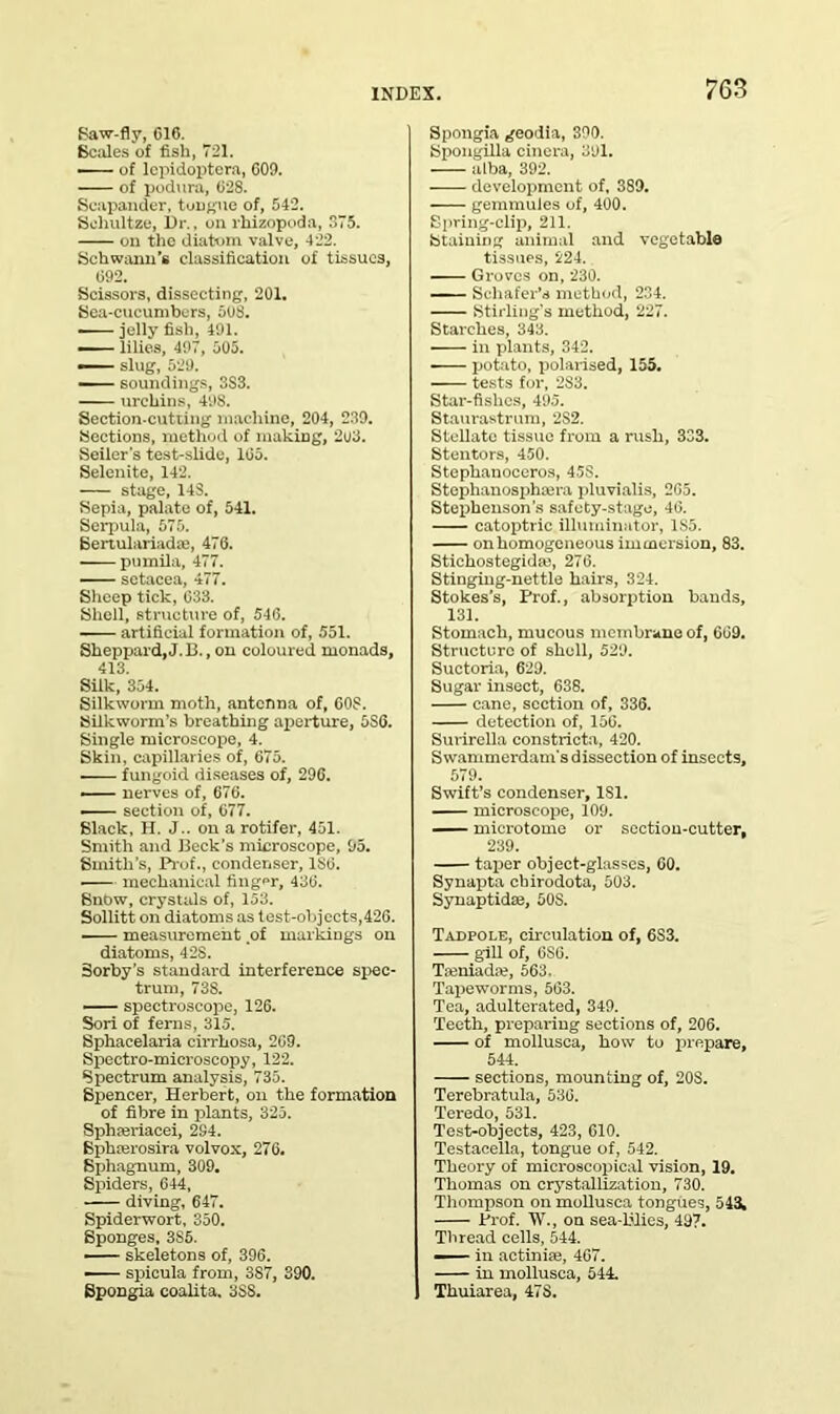 Saw-fly, 616. Scales of fish, 721. of lepidoptcra, 609. of podura, 628. Scapander, tongue of, 542. Sohultze, Dr., on rhizopoda, 375. on the diatom valve, 422. Schwann’s classification of tissues, 692. Scissors, dissecting, 201. Sea-cucumbers, 508. • jelly fish, 491. — lilies, 497, 505. • slug, 529. soundings, 3S3. urchins, 49S. Section-cutting machine, 204, 239. Sections, method of making, 203. Seiler’s test-slide, 165. Selenite, 142. stage, 14S. Sepia, palate of, 541. Serpula, 575. Sertulariada;, 476. pumila, 477. setacea, 477. Sheep tick, 633. Shell, structure of, 546. artificial formation of, 551. Sheppard, J. 13., on coloured monads, 413. Silk, 354. Silkworm moth, antenna of, 60S. Silkworm’s breathing aperture, 6S6. Single microscope, 4. Skin, capillaries of, 675. fungoid diseases of, 296. — nerves of, 676. section of, 677. Slack, H. J.. on a rotifer, 451. Smith and Beck’s microscope, 95. Smith’s, Prof., condenser, 1S6. ■ mechanical finger, 436. Snow, crystals of, 153. Sollitt on diatoms as test-objects,426. measurement of markings on diatoms, 42S. Sorby's standard interference spec- trum, 738. spectroscope, 126. Sori of ferns, 315. Sphacelaria cirrhosa, 209. Spectro-microscopy, 122. Spectrum analysis, 735. Spencer, Herbert, on the formation of fibre in plants, 325. Sphseriacei, 284. Sphferosira volvox, 276. Sphagnum, 309. Spiders, 644, diving, 647. Spiderwort, 350. Sponges, 3S5. skeletons of, 396. ■ spicula from, 387, 390. Spongia coalita. 388. Spongia geodia, 390. Spongilla cinera, 391. alba, 392. development of, 389. gemmules of, 400. Spring-clip, 211. Staining animal and vegetable tissues, 224. Groves on, 230. Schafer’s method, 234. Stirling's method, 227. Starches, 343. in plants, 342. potato, polarised, 155. tests for, 2S3. Star-fishes, 495. Staurastrum, 2S2. Stellate tissue from a rush, 333. Stentors, 450. Stephanoceros, 4.5S. Stephanosphcera pluvialis, 2G5. Stephenson’s safety-stage, 46. catoptric illuminator, 1S5. on homogeneous immersion, 83. Stiehostegidm, 276. Stinging-nettle hairs, 324. Stokes’s, Prof., absorption bauds, 131. Stomach, mucous membrane of, 669. Structure of shell, 529. Suctoria, 629. Sugar insect, 638. cane, section of, 336. detection of, 156. Surirella eonstricta, 420. Swammerdam’s dissection of insects, 579. Swift’s condenser, 181. microscope, 109. microtome or section-cutter, 239. taper object-glasses, 60. Synapta chirodota, 503. Synaptidm, 50S. Tadpole, circulation of, 6S3. gill of, 6S6. Tamiadte, 563. Tapeworms, 563. Tea, adulterated, 349. Teeth, preparing sections of, 206. of mollusca, how to prepare, 544. sections, mounting of, 20S. Terebratula, 536. Teredo, 531. Test-objects, 423, 610. Testacella, tongue of, 542. Theory of microscopical vision, 19. Thomas on crystallization, 730. Thompson on mollusca tongues, 543, Prof. W., on sea-blies, 497. Thread cells, 544. in actiniae, 467. in mollusca, 544. Thuiarea, 47S.
