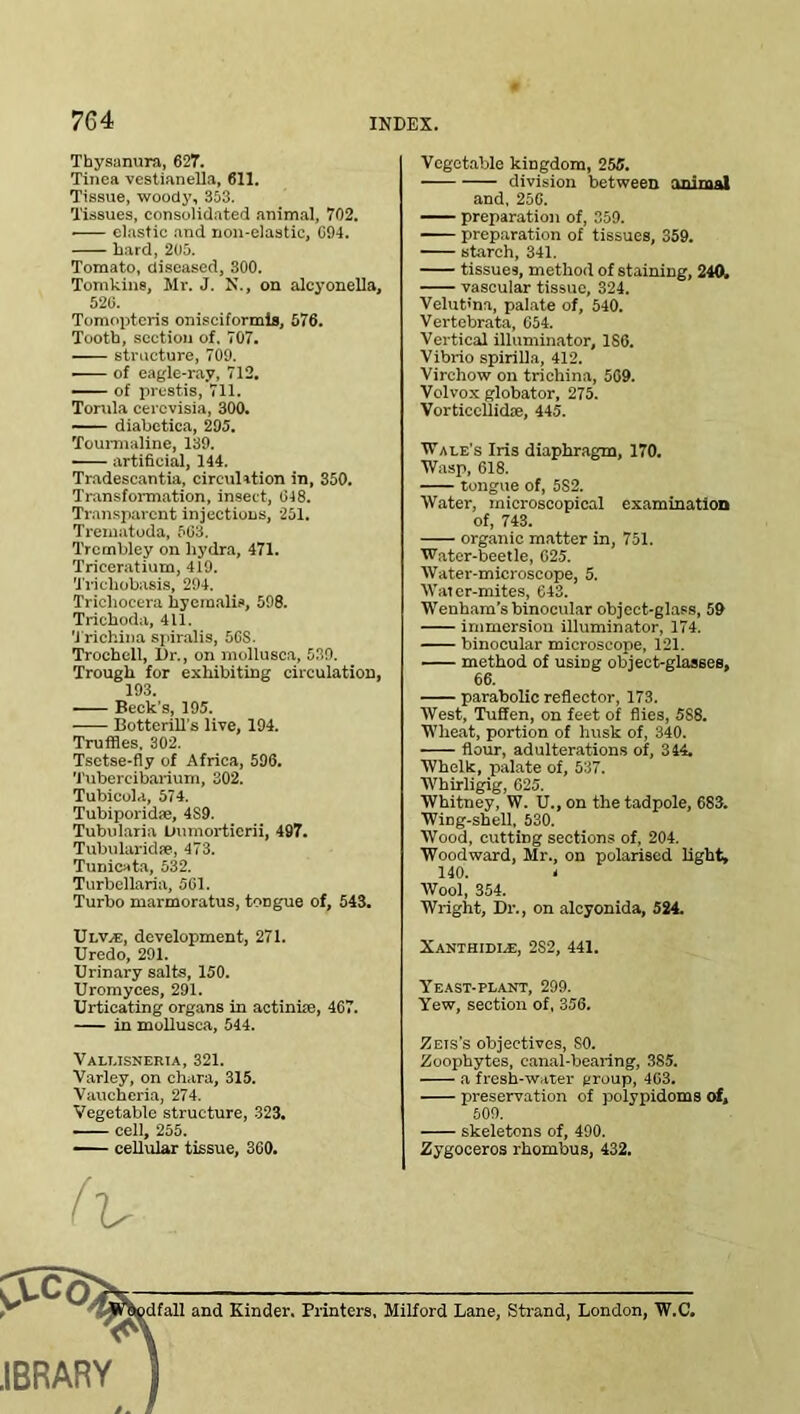 Thysanura, 627. Tinea vestianella, 611. Tissue, woody, 353. Tissues, consolidated animal, 702. ■ elastic and non-elastic, G94. bard, 205. Tomato, diseased, 300. Tomkins, Mr. J. N., on alcyonella, 526. Tomopteris onisciformis, 576. Tooth, section of. 707. structure, 709. ■ of eagle-ray, 712. of prestis, 711. Tomla cercvisia, 300. diabetica, 295. Tourmaline, 139. artificial, 144. Tradescantia, circulation in, 350. Transformation, insect, 648. Transparent injections, 251. Trematoda, 563. Trombley on hydra, 471. Triceratium, 419. Triclrobasis, 294. Tricliocera hyemalia, 598. Trichoda, 411. 'Trichina spiralis, 56S. Trochell, Dr., on mollusca, 539. Trough for exhibiting circulation, 193. Beck's, 195. Botterill's live, 194. Truffles. 302. Tsetse-fly of Africa, 596. Tubercibarium, 302. Tubicola, 574. Tubiporidse, 4S9. Tubularia Dumorticrii, 497. Tubularidre, 473. Tunicata, 532. Turbellaria, 561. Turbo marmoratus, toDgue of, 543. U r.V/E, development, 271. Uredo, 291. Urinary salts, 150. Uromyees, 291. Urticating organs in actiniie, 467. in mollusca, 544. Vallisneria, 321. Varley, on chara, 315. Vaucheria, 274. Vegetable structure, 323. . cell, 255. —— cellular tissue, 360. Vegetable kingdom, 255. division between animal and, 256. preparation of, 359. preparation of tissues, 359. starch, 341. tissues, method of staining, 240. vascular tissue, 324. Velut'na, palate of, 540. Vertebrata, 654. Vertical illuminator, 186. Vibrio spirilla, 412. Virchow on trichina, 509. Volvox globator, 275. Vorticellidse, 445. IVale's Iris diaphragm, 170. Wasp, 618. tongue of, 5S2. Water, microscopical examination of, 743. organic matter in, 751. Water-beetle, 625. Water-microscope, 5. Water-mites, 643. Wenham’s binocular object-glass, 59 immersion illuminator, 174. binocular microscope, 121. method of using object-glasses, 66. parabolic reflector, 173. West, Tuffen, on feet of flies, 5S8. Wheat, portion of husk of, 340. flour, adulterations of, 344. Whelk, palate of, 537. Whirligig, 625. Whitney, W. U., on the tadpole, 683. Wing-shell, 530. Wood, cutting sections of, 204. Woodward, Mr., on polarised light, 140. < Wool, 354. Wright, Dr., on alcyonida, 524. Xanthidi.e, 2S2, 441. Yeast-plant, 299. Yew, section of, 356. Zeis's objectives, SO. Zoophytes, canal-bearing, 385. a fresh-water group, 463. preservation of polypidoms of, 509. skeletons of, 490. Zygoceros rhombus, 432. (lr CfcS pdfall and Kinder. Printers, Milford Lane, Strand, London, W.C. JBRARY