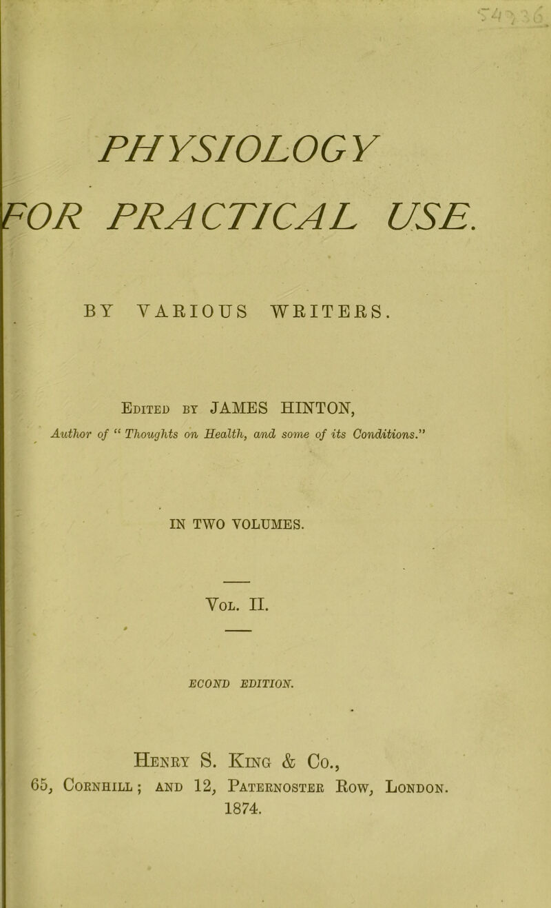 PHYSIOLOGY FOR PRACTICAL USE. BY VARIOUS WRITERS. Edited by JAMES HINTON, Author of “ Thoughts on Health, and some of its Conditions.” IN TWO VOLUMES. VOL. II. 0 _____ ECONI) EDITION. Heney S. King & Co., 65, CORNHILL ; AND 12, PATERNOSTER EOW, LONDON. 1874.