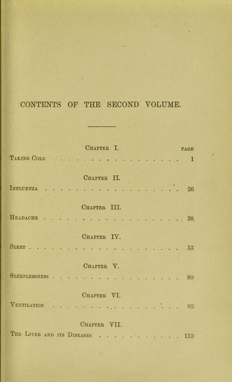 CONTENTS OF THE SECOND VOLUME. Taking Cold . . Chapter I. page Influenza . . . Chapter II. Headache . . . Chapter III. .38 Sleep Chapter IV. Sleeplessness . . Chapter V. Ventilation . . Chapter VI. Chapter VII. The Liver and its Diseases 1]3