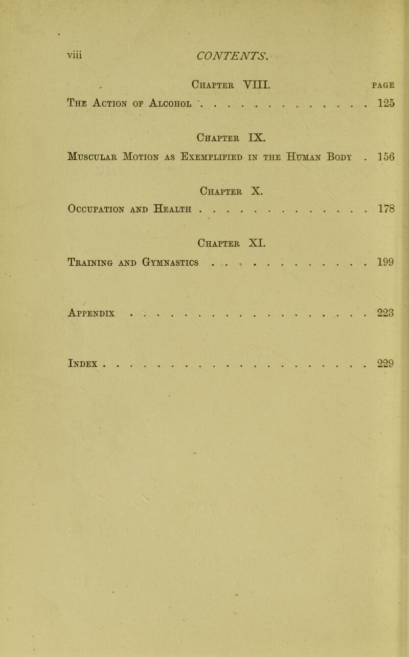 viii CONTENTS. Chapter VIII. page The Action of Alcohol ' 125 Chapter IX. Muscular Motion as Exemplified in the Human Body . 156 Chapter X. Occupation and Health 178 Chapter XI. Training and Gymnastics . . 199 Appendix 223 Index 229