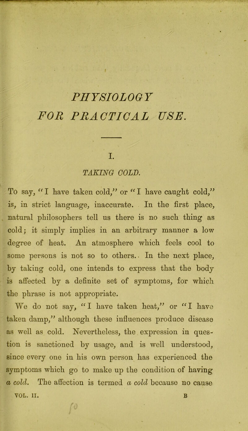 f PHYSIOLOGY FOR PRACTICAL USE. i. TAKING COLD. To say, ec I have taken cold/' or “ I have caught cold/' is, in strict language, inaccurate. In the first place, natural philosophers tell us there is no such thing as cold; it simply implies in an arbitrary manner a low degree of heat. An atmosphere which feels cool to some persons is not so to others.. In the next place, by taking cold, one intends to express that the body is affected by a definite set of symptoms, for which the phrase is not appropriate. We do not say, “I have taken heat, or “I have taken damp, although these influences produce disease as well as cold. Nevertheless, the expression in ques- tion is sanctioned by usage, and is well understood, since every one in his own person has experienced the symptoms which go to make up the condition of having a cold. The affection is termed a cold because no cause