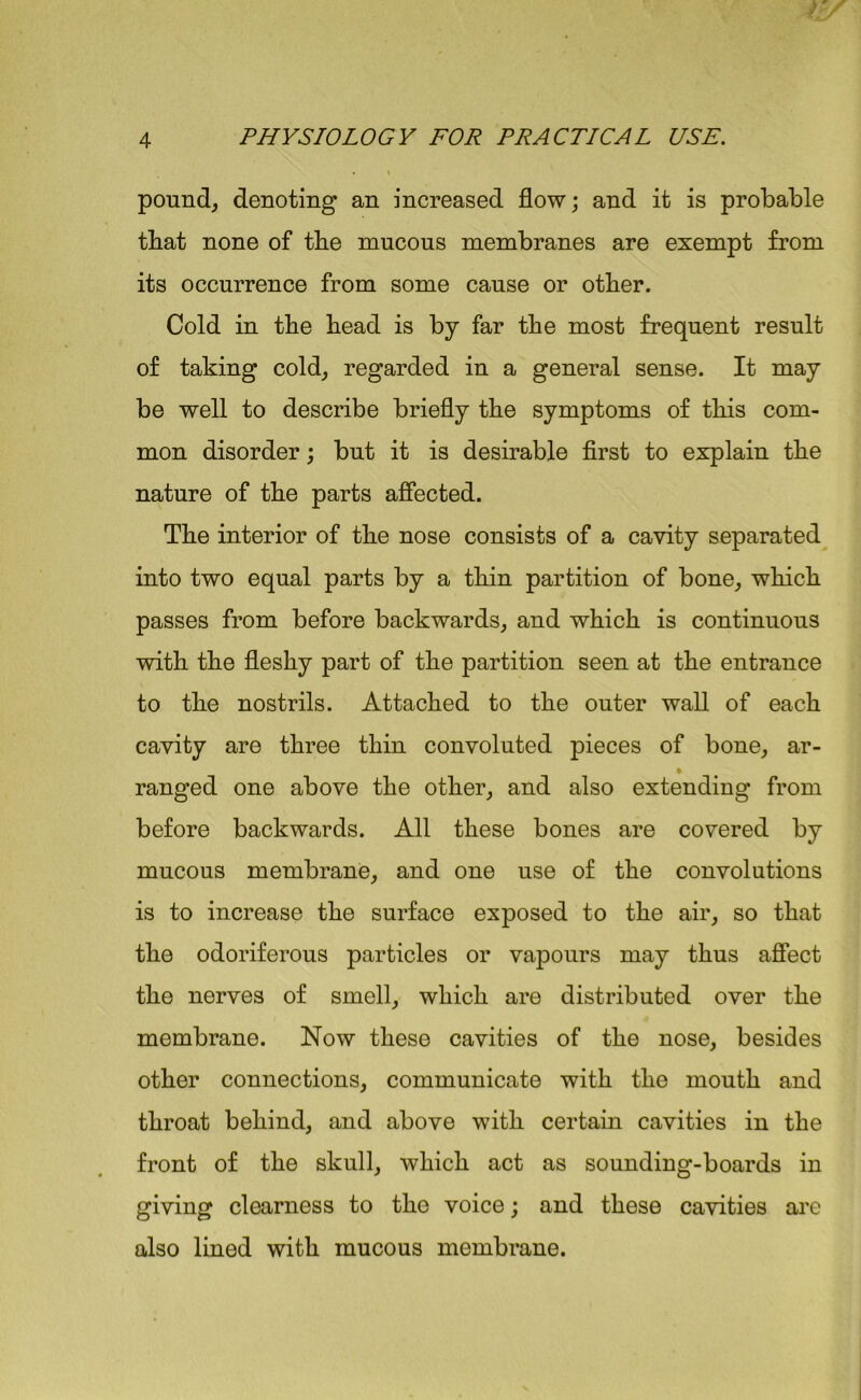 pound, denoting an increased flow; and it is probable that none of the mucous membranes are exempt from its occurrence from some cause or other. Cold in the bead is by far the most frequent result of taking cold, regarded in a general sense. It may be well to describe briefly the symptoms of this com- mon disorder; but it is desirable first to explain the nature of the parts affected. The interior of the nose consists of a cavity separated into two equal parts by a thin partition of bone, which passes from before backwards, and which is continuous with the fleshy part of the partition seen at the entrance to the nostrils. Attached to the outer wall of each cavity are three thin convoluted pieces of bone, ar- ranged one above the other, and also extending from before backwards. All these bones are covered by mucous membrane, and one use of the convolutions is to increase the surface exposed to the air, so that the odoriferous particles or vapours may thus affect the nerves of smell, which are distributed over the membrane. Now these cavities of the nose, besides other connections, communicate with the mouth and throat behind, and above with certain cavities in the front of the skull, which act as sounding-boards in giving clearness to the voice; and these cavities are also lined with mucous membrane.