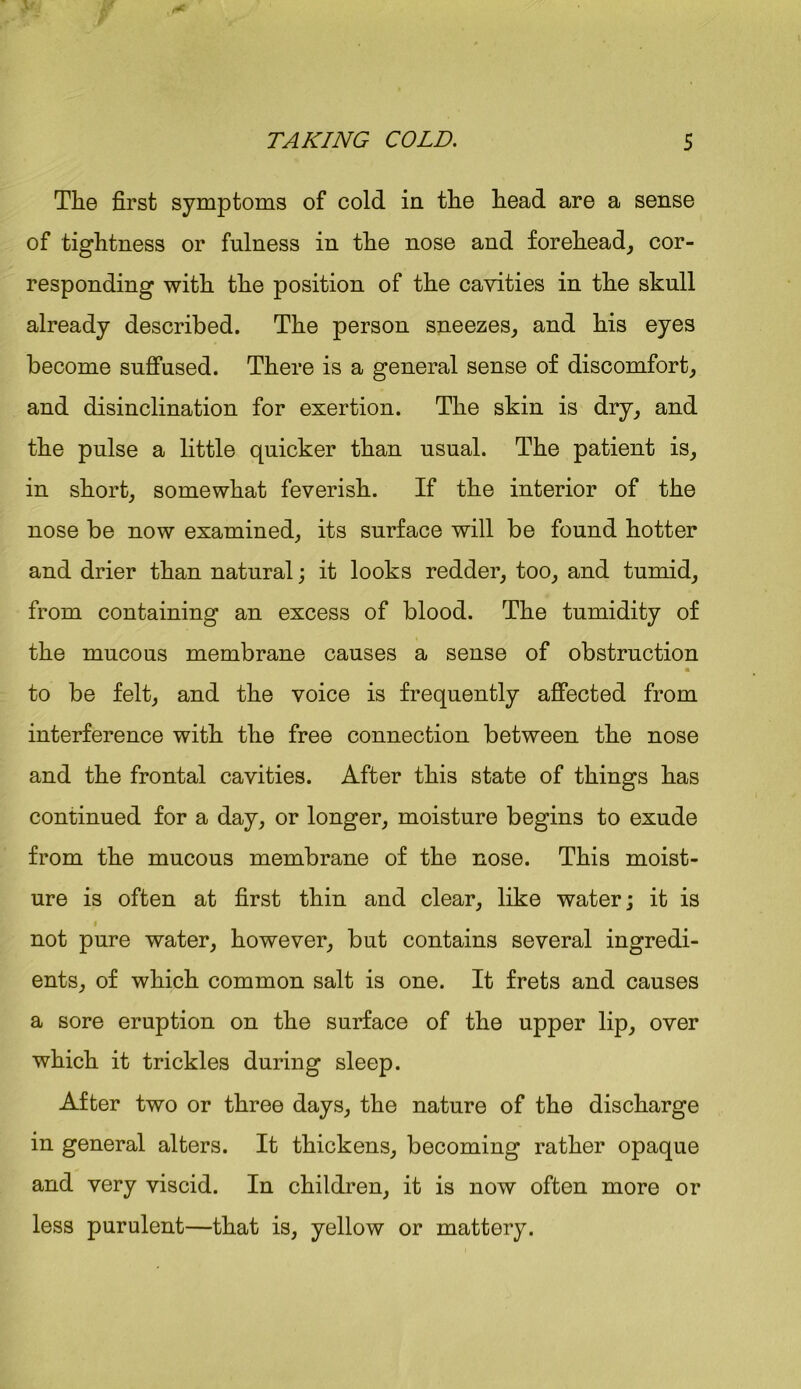 The first symptoms of cold in the head are a sense of tightness or fulness in the nose and forehead, cor- responding with the position of the cavities in the skull already described. The person sneezes, and his eyes become suffused. There is a general sense of discomfort, and disinclination for exertion. The skin is dry, and the pulse a little quicker than usual. The patient is, in short, somewhat feverish. If the interior of the nose be now examined, its surface will be found hotter and drier than natural; it looks redder, too, and tumid, from containing an excess of blood. The tumidity of the mucous membrane causes a sense of obstruction « to be felt, and the voice is frequently affected from interference with the free connection between the nose and the frontal cavities. After this state of things has continued for a day, or longer, moisture begins to exude from the mucous membrane of the nose. This moist- ure is often at first thin and clear, like water; it is i not pure water, however, but contains several ingredi- ents, of which common salt is one. It frets and causes a sore eruption on the surface of the upper lip, over which it trickles during sleep. After two or three days, the nature of the discharge in general alters. It thickens, becoming rather opaque and very viscid. In children, it is now often more or less purulent—that is, yellow or mattery.
