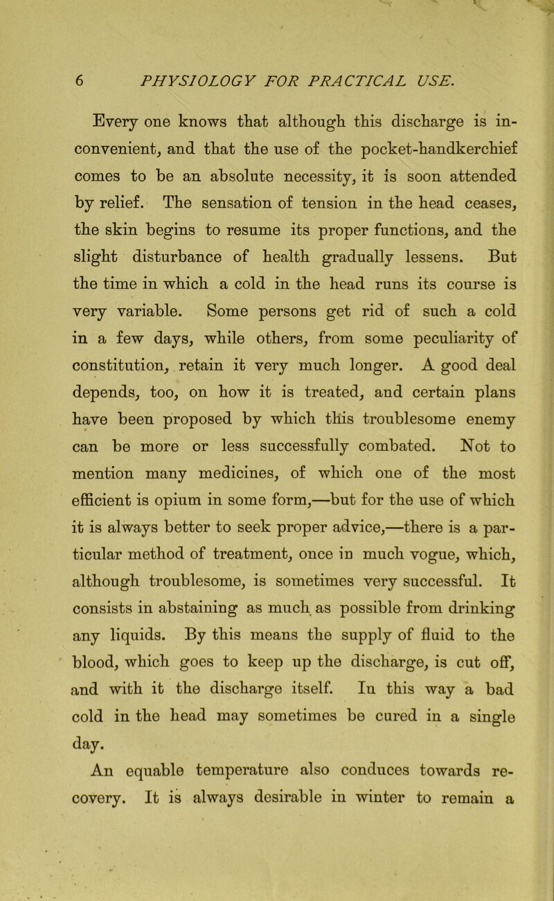 Every one knows that although this discharge is in- convenient, and that the use of the pocket-handkerchief comes to be an absolute necessity, it is soon attended by relief. The sensation of tension in the head ceases, the skin begins to resume its proper functions, and the slight disturbance of health gradually lessens. But the time in which a cold in the head runs its course is very variable. Some persons get rid of such a cold in a few days, while others, from some peculiarity of constitution, retain it very much longer. A good deal depends, too, on how it is treated, and certain plans have been proposed by which this troublesome enemy can be more or less successfully combated. Not to mention many medicines, of which one of the most efficient is opium in some form,—but for the use of which it is always better to seek proper advice,—there is a par- ticular method of treatment, once in much vogue, which, although troublesome, is sometimes very successful. It consists in abstaining as much as possible from drinking any liquids. By this means the supply of fluid to the blood, which goes to keep up the discharge, is cut off, and with it the discharge itself. In this way a bad cold in the head may sometimes be cured in a single day. An equable temperature also conduces towards re- covery. It is always desirable in winter to remain a