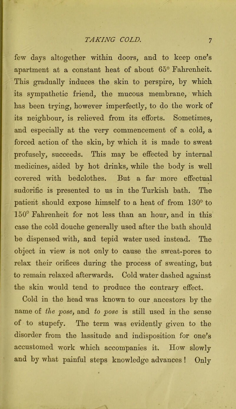 few days altogether within doors, and to keep one's apartment at a constant heat of about 65° Fahrenheit. This gradually induces the skin to perspire, by which its sympathetic friend, the mucous membrane, which has been trying, however imperfectly, to do the work of its neighbour, is relieved from its efforts. Sometimes, and especially at the very commencement of a cold, a forced action of the skin, by which it is made to sweat profusely, succeeds. This may be effected by internal medicines, aided by hot drinks, while the body is well covered with bedclothes. But a far more effectual sudorific is presented to us in the Turkish bath. The patient should expose himself to a heat of from 130° to 150° Fahrenheit for not less than an hour, and in this case the cold douche generally used after the bath should be dispensed with, and tepid water used instead. The object in view is not only to cause the sweat-pores to relax their orifices during the process of sweating, but to remain relaxed afterwards. Cold water dashed against the skin would tend to produce the contrary effect. Cold in the head was known to our ancestors by the name of the pose, and to pose is still used in the sense of to stupefy. The term was evidently given to the disorder from the lassitude and indisposition for one's accustomed work which accompanies it. How slowly and by what painful steps knowledge advances ! Only