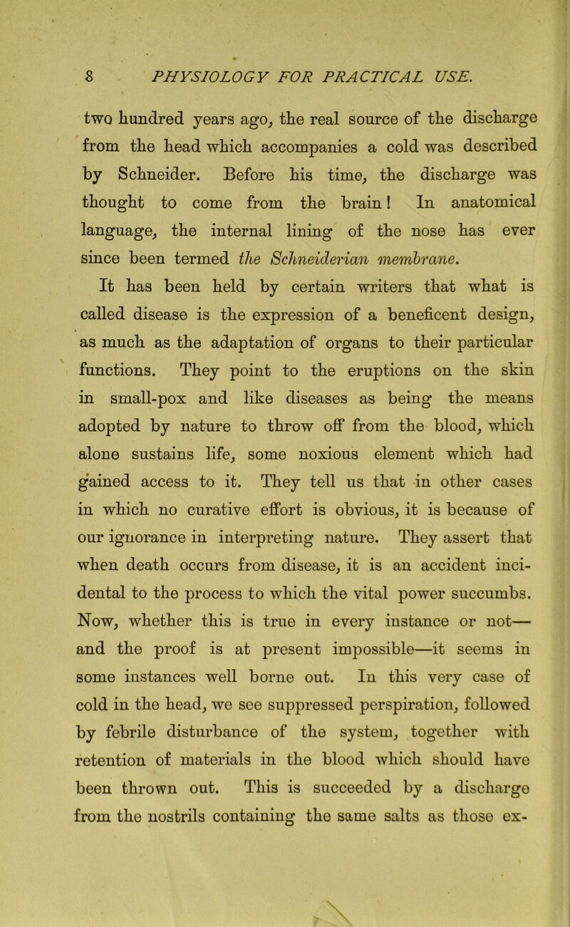 two hundred years ago, the real source of the discharge from the head which accompanies a cold was described by Schneider. Before his time, the discharge was thought to come from the brain! In anatomical language, the internal lining of the nose has ever since been termed the Schneiderian membrane. It has been held by certain writers that what is called disease is the expression of a beneficent design, as much as the adaptation of organs to their particular functions. They point to the eruptions on the skin in small-pox and like diseases as being the means adopted by nature to throw off from the blood, which alone sustains life, some noxious element which had gained access to it. They tell us that in other cases in which no curative effort is obvious, it is because of our ignorance in interpreting nature. They assert that when death occurs from disease, it is an accident inci- dental to the process to which the vital power succumbs. Now, whether this is true in every instance or not— and the proof is at present impossible—it seems in some instances well borne out. In this very case of cold in the head, we see suppressed perspiration, followed by febrile disturbance of the system, together with retention of materials in the blood which should have been thrown out. This is succeeded by a discharge from the nostrils containing the same salts as those ex-