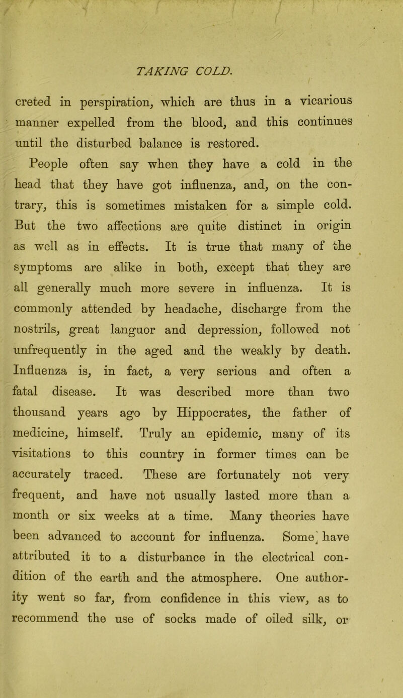 creted in perspiration, which are thus in a vicarious manner expelled from the blood, and this continues until the disturbed balance is restored. People often say when they have a cold in the head that they have got influenza, and, on the con- trary, this is sometimes mistaken for a simple cold. But the two affections are quite distinct in origin as well as in effects. It is true that many of the symptoms are alike in both, except that they are all generally much more severe in influenza. It is commonly attended by headache, discharge from the nostrils, great languor and depression, followed not unfrequently in the aged and the weakly by death. Influenza is, in fact, a very serious and often a fatal disease. It was described more than two thousand years ago by Hippocrates, the father of medicine, himself. Truly an epidemic, many of its visitations to this country in former times can be accurately traced. These are fortunately not very frequent, and have not usually lasted more than a month or six weeks at a time. Many theories have been advanced to account for influenza. Some' have attributed it to a disturbance in the electrical con- dition of the earth and the atmosphere. One author- ity went so far, from confidence in this view, as to recommend the use of socks made of oiled silk, or